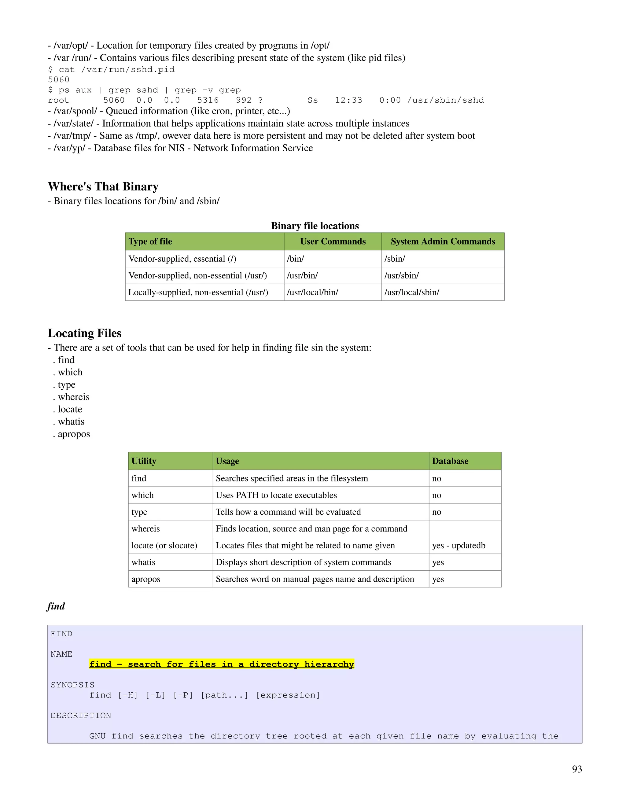 ­ /var/opt/ ­ Location for temporary files created by programs in /opt/
­ /var /run/ ­ Contains various files describing present state of the system (like pid files)
$ cat /var/run/sshd.pid
5060
$ ps aux | grep sshd | grep -v grep
root      5060 0.0 0.0     5316   992 ?                                   Ss    12:33     0:00 /usr/sbin/sshd
­ /var/spool/ ­ Queued information (like cron, printer, etc...)
­ /var/state/ ­ Information that helps applications maintain state across multiple instances
­ /var/tmp/ ­ Same as /tmp/, owever data here is more persistent and may not be deleted after system boot
­ /var/yp/ ­ Database files for NIS ­ Network Information Service


Where's That Binary
­ Binary files locations for /bin/ and /sbin/

                                                               Binary file locations
                     Type of file                                    User Commands          System Admin Commands
                     Vendor­supplied, essential (/)               /bin/                    /sbin/
                     Vendor­supplied, non­essential (/usr/)       /usr/bin/                /usr/sbin/
                     Locally­supplied, non­essential (/usr/)      /usr/local/bin/          /usr/local/sbin/



Locating Files
­ There are a set of tools that can be used for help in finding file sin the system:
  . find
  . which
  . type
  . whereis
  . locate
  . whatis
  . apropos

                     Utility                 Usage                                                      Database
                     find                    Searches specified areas in the filesystem                 no
                     which                   Uses PATH to locate executables                            no
                     type                    Tells how a command will be evaluated                      no
                     whereis                 Finds location, source and man page for a command
                     locate (or slocate)     Locates files that might be related to name given          yes ­ updatedb
                     whatis                  Displays short description of system commands              yes
                     apropos                 Searches word on manual pages name and description         yes


find

FIND

NAME
          find - search for files in a directory hierarchy

SYNOPSIS
       find [-H] [-L] [-P] [path...] [expression]

DESCRIPTION

          GNU find searches the directory tree rooted at each given file name by evaluating the


                                                                                                                         93
 