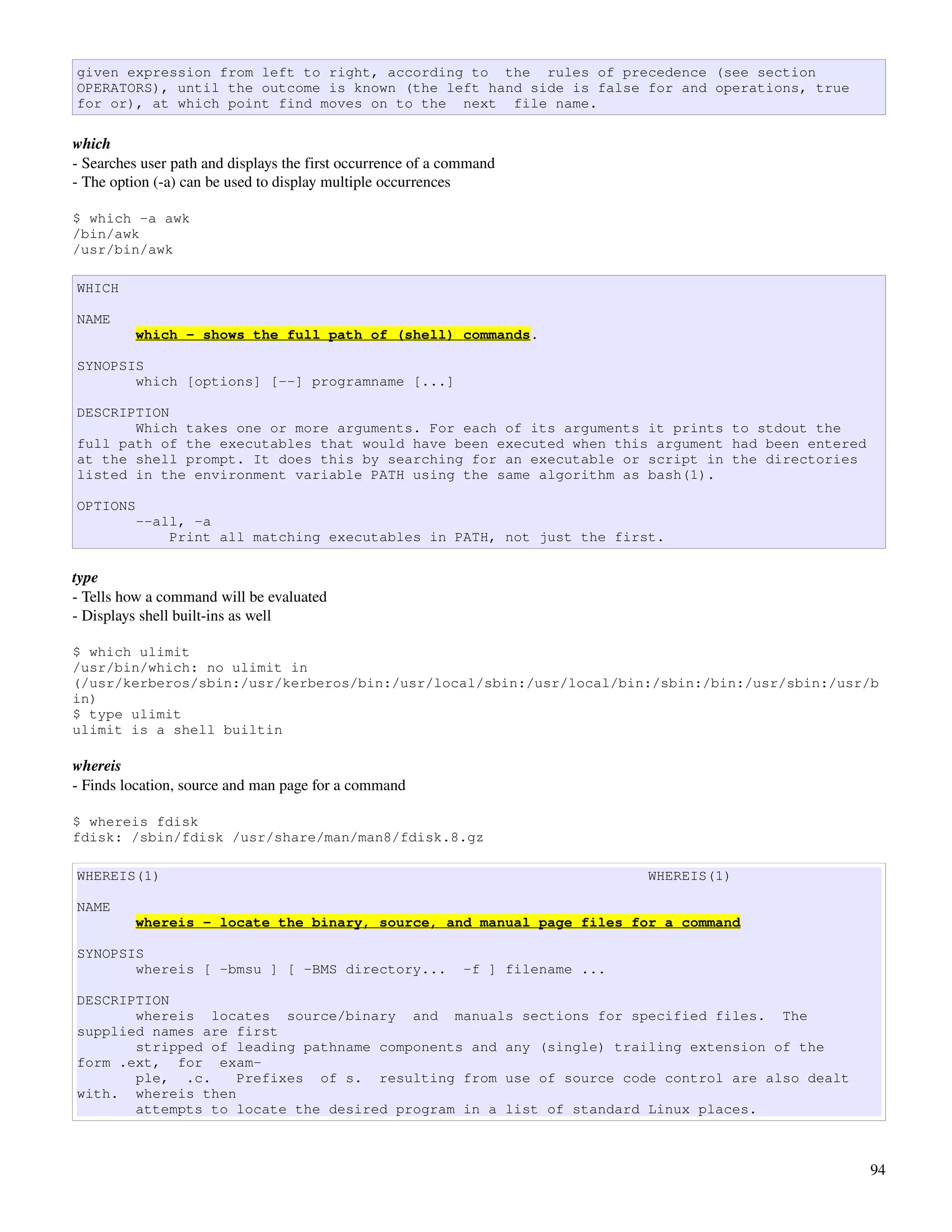 given expression from left to right, according to the rules of precedence (see section
OPERATORS), until the outcome is known (the left hand side is false for and operations, true
for or), at which point find moves on to the next file name.

which
­ Searches user path and displays the first occurrence of a command
­ The option (­a) can be used to display multiple occurrences

$ which -a awk
/bin/awk
/usr/bin/awk

WHICH

NAME
          which - shows the full path of (shell) commands.

SYNOPSIS
       which [options] [--] programname [...]

DESCRIPTION
       Which takes one or more arguments. For each of its arguments it prints to stdout the
full path of the executables that would have been executed when this argument had been entered
at the shell prompt. It does this by searching for an executable or script in the directories
listed in the environment variable PATH using the same algorithm as bash(1).

OPTIONS
          --all, -a
              Print all matching executables in PATH, not just the first.

type
­ Tells how a command will be evaluated
­ Displays shell built­ins as well

$ which ulimit
/usr/bin/which: no ulimit in
(/usr/kerberos/sbin:/usr/kerberos/bin:/usr/local/sbin:/usr/local/bin:/sbin:/bin:/usr/sbin:/usr/b
in)
$ type ulimit
ulimit is a shell builtin

whereis
­ Finds location, source and man page for a command

$ whereis fdisk
fdisk: /sbin/fdisk /usr/share/man/man8/fdisk.8.gz

WHEREIS(1)                                                                       WHEREIS(1)

NAME
          whereis - locate the binary, source, and manual page files for a command

SYNOPSIS
       whereis [ -bmsu ] [ -BMS directory...                 -f ] filename ...

DESCRIPTION
       whereis locates source/binary and manuals sections for specified files. The
supplied names are first
       stripped of leading pathname components and any (single) trailing extension of the
form .ext, for exam-
       ple, .c.    Prefixes of s. resulting from use of source code control are also dealt
with. whereis then
       attempts to locate the desired program in a list of standard Linux places.



                                                                                                 94
 