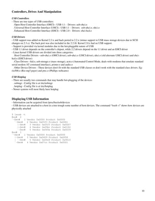 Controllers, Drives And Manipulation

USB Controllers
­ There are tree types of USB controllers:
  . Open Host Controller Interface (OHCI) ­ USB 1.1 ­  Drivers: usb­ohci.o
  . Universal Host Controller Interface (UHCI) ­ USB 1.1 ­  Drivers:  usb­uhci.o, uhci.o
  . Enhanced Host Controller Interface (EHCI) ­ USB 2.0 ­  Drivers: ehci­hcd.o

USB Drivers
­ USB support was added on Kernel 2.3.x and back ported to 2.2.x (minus support to USB mass storage devices due to SCSI 
changes on 2.3.x). The back port was also included in the 2.2.18. Kernel 2.0.x had no USB support.
­ Support is provided via kernel modules due to the hot­pluggable nature of USB
­ USB 1.1 driver depends on the controller's chipset, while 2.2 drivers depend on the 1.1 driver and an EHCI driver
­ Linux kernel USB drivers are divided into three categories:
  . Host Controller Drivers ­ usb­ohci.o (OHCI driver), usb­uhci.o (UHCI driver), uhci.o (old alternate UHCI driver) and ehci­
hcd.o (EHCI driver) 
  . Class Drivers ­ hid.o, usb­storage.o (mass storage), acm.o (Automated Control Mode, deals with modems that emulate standard 
serial modem AT command interface), printer.o and audio.o
  . Other Device Drivers ­ These devices don't fit with the standard USB classes or don't work with the standard class drivers. Eg: 
rio500.o (Rio mp3 payer) and pwc.o (Phillips webcams)

USB Hotplug
­ There are usually two commands that may handle hot­plugging of the devices:
  . usbmgr ­ Config file is at /etc/usbmgr
  . hotplug ­ Config file is at /etc/hotplug
­ Newer systems will most likely have hotplug


Displaying USB Information
­ Information can be acquired from /proc/bus/usb/devices
­ USB devices are attached to a host in a tree trough some number of host devices. The command “lsusb ­t” shows how devices are 
physically attached

$ lsusb -t
Bus# 2
`-Dev#   1     Vendor 0x0000 Product 0x0000
  `-Dev#       2 Vendor 0x05f3 Product 0x0081
    |-Dev#       3 Vendor 0x05f3 Product 0x0007
    |-Dev#       4 Vendor 0x05bc Product 0x0102
    `-Dev#       5 Vendor 0x045e Product 0x0039
Bus# 1
`-Dev#   1     Vendor 0x0000 Product 0x0000
  |-Dev#       3 Vendor 0x0409 Product 0x0058
  | `-Dev#       5 Vendor 0x0fe9 Product 0x9010
  `-Dev#       4 Vendor 0x07cc Product 0x0501




                                                                                                                                 10
 