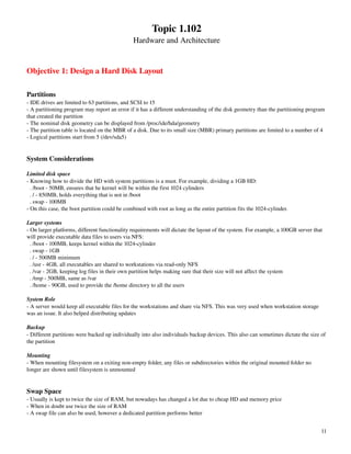 Topic 1.102
                                                Hardware and Architecture


Objective 1: Design a Hard Disk Layout

Partitions
­ IDE drives are limited to 63 partitions, and SCSI to 15
­ A partitioning program may report an error if it has a different understanding of the disk geometry than the partitioning program 
that created the partition
­ The nominal disk geometry can be displayed from /proc/ide/hda/geometry
­ The partition table is located on the MBR of a disk. Due to its small size (MBR) primary partitions are limited to a number of 4
­ Logical partitions start from 5 (/dev/sda5)


System Considerations

Limited disk space
­ Knowing how to divide the HD with system partitions is a must. For example, dividing a 1GB HD:
  . /boot ­ 50MB, ensures that he kernel will be within the first 1024 cylinders
  . / ­ 850MB, holds everything that is not in /boot
  . swap ­ 100MB
­ On this case, the boot partition could be combined with root as long as the entire partition fits the 1024­cylinder.

Larger systems
­ On larger platforms, different functionality requirements will dictate the layout of the system. For example, a 100GB server that 
will provide executable data files to users via NFS:
  . /boot ­ 100MB, keeps kernel within the 1024­cylinder
  . swap ­ 1GB
  . / ­ 500MB minimum
  . /usr ­ 4GB, all executables are shared to workstations via read­only NFS
  . /var ­ 2GB, keeping log files in their own partition helps making sure that their size will not affect the system
  . /tmp ­ 500MB, same as /var
  . /home ­ 90GB, used to provide the /home directory to all the users

System Role
­ A server would keep all executable files for the workstations and share via NFS. This was very used when workstation storage 
was an issue. It also helped distributing updates

Backup
­ Different partitions were backed up individually into also individuals backup devices. This also can sometimes dictate the size of 
the partition

Mounting
­ When mounting filesystem on a exiting non­empty folder, any files or subdirectories within the original mounted folder no 
longer are shown until filesystem is unmounted


Swap Space
­ Usually is kept to twice the size of RAM, but nowadays has changed a lot due to cheap HD and memory price
­ When in doubt use twice the size of RAM
­ A swap file can also be used, however a dedicated partition performs better


                                                                                                                                  11
 