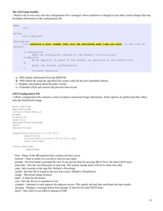 The LILO map installer
­ Needs to be re­run every time the configuration file is changed, when a partition is changed or any other system change that may 
invalidate information in the configuration file

Name
         lilo

Syntax
         lilo [options]

Description
       lilo installs a boot loader that will be activated next time you boot. It has lots of
options.

         -C config_file
                Read the config_file instead of the default /etc/lilo.conf
         -m map_file
                Write map_file in place of the default as specified on the config file
         -q
                Query the surrent configuration
         -v
                Increase verbosity

  . ­q ­ Will display information from the MAP file
  . ­R ­ Will reboot the using the specified file system (only for the next immediate reboot)
  . ­l ­ Displays information about the path o kernel
  . ­u ­ Uninstalls LILO and restores the previous boot record

LILO Configuration File
­ LILO's configuration file contains a series of options and kernel image information. Some options are global and other affect 
only the listed kernel image

boot=/dev/hda
map=/boot/map
install=/boot/boot.b
prompt
timeout=50
read-only
message=/boot/message
lba32
default=linux

image=/boot/vmlinuz-2.4.0-0.43.6
        label=linux
        initrd=/boot/initrd-2.4.0-0.43.6.img
        root=/dev/hda5

other=/dev/hda1
            label=dos

  . boot ­ Name of the HD partition that contains the boot sector
  . timeout ­ Time in tenths of a second to wait for user input
  . prompt ­ Set boat loader to prompt the user. It can also be done by pressing Shif, Ctrl or Alt when LILO starts
  . read­only ­ Sets the root filesystem to read­only. The system startup utility will set to read­write after
  . map ­ Sets location to the map file. Default is /boot/map
  . install ­ Sets the file to install as the new boot sector. Default is /boot/boot.b
  . image ­ The kernel image location
  . label ­ A label for the kernel
  . root ­ Sets the device to mounted as root
  . compact ­ Attempts to read requests for adjacent sectors. This speeds up load time and keeps the map smaller
  . message ­ Displays a message before boot prompt. It must be less than 65535 bytes
  . lba32 ­ Sets LILO to use LBA32 instead of CHS


                                                                                                                                   13
 