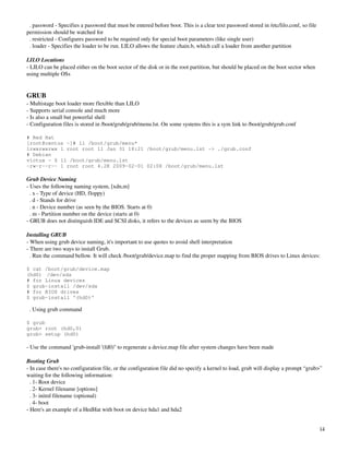   . password ­ Specifies a password that must be entered before boot. This is a clear text password stored in /etc/lilo.conf, so file 
permission should be watched for
  . restricted ­ Configures password to be required only for special boot parameters (like single user)
  . loader ­ Specifies the loader to be run. LILO allows the feature chain.b, which call a loader from another partition

LILO Locations
­ LILO can be placed either on the boot sector of the disk or in the root partition, but should be placed on the boot sector when 
using multiple OSs


GRUB
­ Multistage boot loader more flexible than LILO
­ Supports serial console and much more
­ Is also a small but powerful shell
­ Configuration files is stored in /boot/grub/grub/menu.lst. On some systems this is a sym link to /boot/grub/grub.conf

# Red Hat
[root@centos ~]# ll /boot/grub/menu*
lrwxrwxrwx 1 root root 11 Jan 31 18:21 /boot/grub/menu.lst -> ./grub.conf
# Debian
victux ~ $ ll /boot/grub/menu.lst
-rw-r--r-- 1 root root 4.2K 2009-02-01 02:08 /boot/grub/menu.lst

Grub Device Naming
­ Uses the following naming system, [xdn,m]
  . x ­ Type of device (HD, floppy)
  . d ­ Stands for drive
  . n ­ Device number (as seen by the BIOS. Starts at 0)
  . m ­ Partition number on the device (starts at 0) 
­ GRUB does not distinguish IDE and SCSI disks, it refers to the devices as seem by the BIOS

Installing GRUB
­ When using grub device naming, it's important to use quotes to avoid shell interpretation
­ There are two ways to install Grub. 
  . Run the command bellow. It will check /boot/grub/device.map to find the proper mapping from BIOS drives to Linux devices:

$ cat /boot/grub/device.map
(hd0) /dev/sda
# for Linux devices
$ grub-install /dev/sda
# for BIOS drives
$ grub-install '(hd0)'

  . Using grub command

$ grub
grub> root (hd0,0)
grub> setup (hd0)

­ Use the command 'grub­install '(fd0)'' to regenerate a device.map file after system changes have been made

Booting Grub
­ In case there's no configuration file, or the configuration file did no specify a kernel to load, grub will display a prompt “grub>” 
waiting for the following information:
  . 1­ Root device
  . 2­ Kernel filename [options]
  . 3­ initrd filename (optional)
  . 4­ boot
­ Here's an example of a HedHat with boot on device hda1 and hda2


                                                                                                                                         14
 