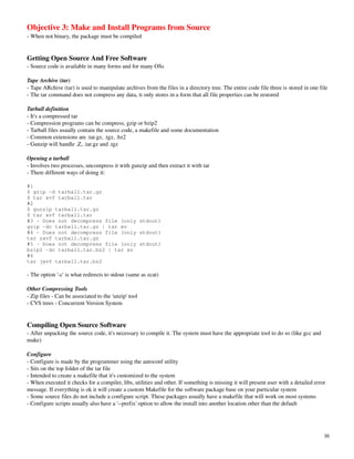 Objective 3: Make and Install Programs from Source
­ When not binary, the package must be compiled


Getting Open Source And Free Software
­ Source code is available in many forms and for many OSs

Tape Archive (tar)
­ Tape ARchive (tar) is used to manipulate archives from the files in a directory tree. The entire code file three is stored in one file
­ The tar command does not compress any data, it only stores in a form that all file properties can be restored

Tarball definition
­ It's a compressed tar
­ Compression programs can be compress, gzip or bzip2
­ Tarball files usually contain the source code, a makefile and some documentation
­ Common extensions are .tar.gz, .tgz, .bz2
­ Gunzip will handle .Z, .tar.gz and .tgz

Opening a tarball
­ Involves two processes, uncompress it with gunzip and then extract it with tar
­ There different ways of doing it:

#1
$ gzip -d tarball.tar.gz
$ tar xvf tarball.tar
#2
$ gunzip tarball.tar.gz
$ tar xvf tarball.tar
#3 - Does not decompress file (only stdout)
gzip -dc tarball.tar.gz | tar xv
#4 - Does not decompress file (only stdout)
tar zxvf tarball.tar.gz
#5 - Does not decompress file (only stdout)
bzip2 -dc tarball.tar.bz2 | tar xv
#6
tar jxvf tarball.tar.bz2

­ The option '­c' is what redirects to stdout (same as zcat)

Other Compressing Tools
­ Zip files ­ Can be associated to the 'unzip' tool
­ CVS trees ­ Concurrent Version System


Compiling Open Source Software
­ After unpacking the source code, it's necessary to compile it. The system must have the appropriate tool to do so (like gcc and 
make)

Configure
­ Configure is made by the programmer using the autoconf utility
­ Sits on the top folder of the tar file
­ Intended to create a makefile that it's customized to the system
­ When executed it checks for a compiler, libs, utilities and other. If something is missing it will present user with a detailed error 
message. If everything is ok it will create a custom Makefile for the software package base on your particular system
­ Some source files do not include a configure script. These packages usually have a makefile that will work on most systems
­ Configure scripts usually also have a '­­prefix' option to allow the install into another location other than the default




                                                                                                                                      16
 