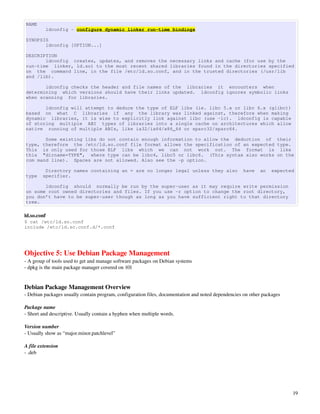 NAME
          ldconfig - configure dynamic linker run-time bindings

SYNOPSIS
       ldconfig [OPTION...]

DESCRIPTION
       ldconfig creates, updates, and removes the necessary links and cache (for use by the
run-time linker, ld.so) to the most recent shared libraries found in the directories specified
on the command line, in the file /etc/ld.so.conf, and in the trusted directories (/usr/lib
and /lib).

       ldconfig checks the header and file names of the libraries it encounters when
determining which versions should have their links updated. ldconfig ignores symbolic links
when scanning for libraries.

       ldconfig will attempt to deduce the type of ELF libs (ie. libc 5.x or libc 6.x (glibc))
based on what C libraries if any the library was linked against, therefore when making
dynamic libraries, it is wise to explicitly link against libc (use -lc). ldconfig is capable
of storing multiple ABI types of libraries into a single cache on architectures which allow
native running of multiple ABIs, like ia32/ia64/x86_64 or sparc32/sparc64.

       Some existing libs do not contain enough information to allow the deduction of their
type, therefore the /etc/ld.so.conf file format allows the specification of an expected type.
This is only used for those ELF libs which we can not work out. The format is like
this "dirname=TYPE", where type can be libc4, libc5 or libc6. (This syntax also works on the
com mand line). Spaces are not allowed. Also see the -p option.

         Directory names containing an = are no longer legal unless they also                        have   an    expected
type    specifier.

       ldconfig should normally be run by the super-user as it may require write permission
on some root owned directories and files. If you use -r option to change the root directory,
you don’t have to be super-user though as long as you have sufficient right to that directory
tree.

ld.so.conf
$ cat /etc/ld.so.conf
include /etc/ld.so.conf.d/*.conf




Objective 5: Use Debian Package Management
­ A group of tools used to get and manage software packages on Debian systems
­ dpkg is the main package manager covered on 101


Debian Package Management Overview
­ Debian packages usually contain program, configuration files, documentation and noted dependencies on other packages

Package name
­ Short and descriptive. Usually contain a hyphen when multiple words. 

Version number
­ Usually show as “major.minor.patchlevel”

A file extension
­ .deb




                                                                                                                         19
 