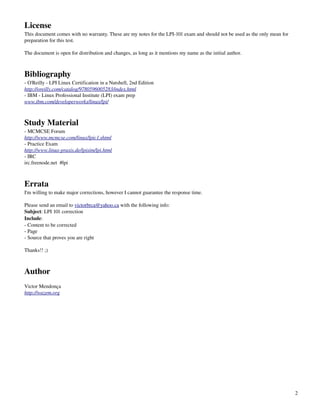 License
This document comes with no warranty. These are my notes for the LPI­101 exam and should not be used as the only mean for 
preparation for this test. 

The document is open for distribution and changes, as long as it mentions my name as the initial author.



Bibliography
­ O'Reilly ­ LPI Linux Certification in a Nutshell, 2nd Edition
http://oreilly.com/catalog/9780596005283/index.html
­ IBM ­ Linux Professional Institute (LPI) exam prep
www.ibm.com/developerworks/linux/lpi/



Study Material
­ MCMCSE Forum
http://www.mcmcse.com/linux/lpic1.shtml
­ Practice Exam
http://www.linux­praxis.de/lpisim/lpi.html
­ IRC
irc.freenode.net  #lpi



Errata
I'm willing to make major corrections, however I cannot guarantee the response time. 

Please send an email to victorbrca@yahoo.ca with the following info:
Subject: LPI 101 correction
Include:
­ Content to be corrected
­ Page
­ Source that proves you are right

Thanks!! ;)



Author
Victor Mendonça
http://wazem.org




                                                                                                                             2
 