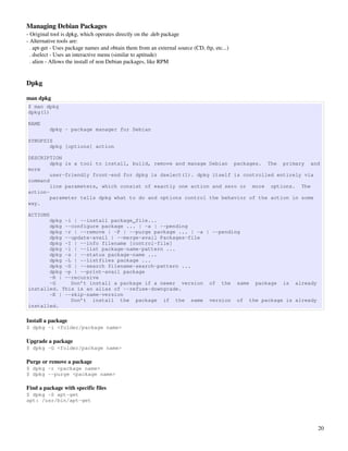 Managing Debian Packages
­ Original tool is dpkg, which operates directly on the .deb package
­ Alternative tools are:
  . apt­get ­ Uses package names and obtain them from an external source (CD, ftp, etc...)
  . dselect ­ Uses an interactive menu (similar to aptitude)
  . alien ­ Allows the install of non Debian packages, like RPM


Dpkg 

man dpkg
$ man dpkg
dpkg(1)

NAME
          dpkg - package manager for Debian

SYNOPSIS
       dpkg [options] action

DESCRIPTION
        dpkg is a tool to install, build, remove and manage Debian packages. The primary and
more
        user-friendly front-end for dpkg is dselect(1). dpkg itself is controlled entirely via
command
        line parameters, which consist of exactly one action and zero or more options. The
action-
        parameter tells dpkg what to do and options control the behavior of the action in some
way.

ACTIONS
       dpkg -i | --install package_file...
       dpkg --configure package ... | -a | --pending
       dpkg -r | --remove | -P | --purge package ... | -a | --pending
       dpkg --update-avail | --merge-avail Packages-file
       dpkg -I | --info filename [control-file]
       dpkg -l | --list package-name-pattern ...
       dpkg -s | --status package-name ...
       dpkg -L | --listfiles package ...
       dpkg -S | --search filename-search-pattern ...
       dpkg -p | --print-avail package
       -R | --recursive
       -G     Don’t install a package if a newer version of the same package is already
installed. This is an alias of --refuse-downgrade.
       -E | --skip-same-version
              Don’t install the package if the same version of the package is already
installed.

Install a package
$ dpkg -i <folder/package name>

Upgrade a package
$ dpkg -G <folder/package name>

Purge or remove a package
$ dpkg -r <package name>
$ dpkg --purge <package name>

Find a package with specific files
$ dpkg -S apt-get
apt: /usr/bin/apt-get




                                                                                             20
 