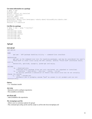 Get status information on a package
$ dpkg -s apt
Package: apt
Status: install ok installed
Priority: important
Section: admin
Installed-Size: 4444
Maintainer: Ubuntu Core Developers <ubuntu-devel-discuss@lists.ubuntu.com>
Architecture: i386
Version: 0.7.6ubuntu14

List files in a package
$ dpkg -L apt | grep '^/usr/bin'
/usr/bin
/usr/bin/apt-cache
/usr/bin/apt-cdrom
/usr/bin/apt-config
/usr/bin/apt-get
/usr/bin/apt-key
/usr/bin/apt-mark



Apt­get

man apt­get
APT-GET(8)

NAME
           apt-get - APT package handling utility -- command-line interface

DESCRIPTION
        apt-get is the command-line tool for handling packages, and may be considered the user’s
        "back-end" to other tools using the APT library. Several "front-end" interfaces exist,
such as
        dselect(8), aptitude, synaptic, gnome-apt and wajig.

OPTIONS
       -d, --download-only
           Download only; package files are only retrieved, not unpacked or installed.
       -s, --simulate, --just-print, --dry-run, --recon, --no-act
           No action; perform a simulation of events that would occur but do not actually
change the system.
      -y, --yes, --assume-yes
           Automatic yes to prompts; assume "yes" as answer to all prompts and run non-
interactively.

Options
­ (­s) ­ Simulates installs

Apt­setup
­ Interactive tool to configure repositories
­ Not available on all distros

apt­cdrom add
­ Add CD­ROM to the repositories

The /etc/apt/apt.conf File
­ Allows users to customize options for apt­get
­ The command apt­config can be used by scripts to call for info from /etc/apt/apt.conf




                                                                                               21
 