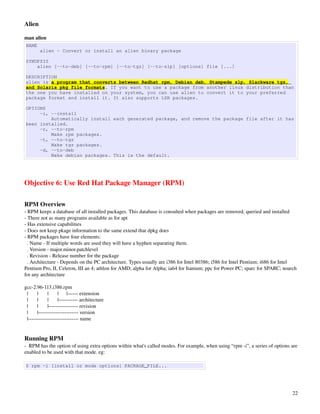 Alien

man alien
NAME
          alien - Convert or install an alien binary package

SYNOPSIS
    alien [--to-deb] [--to-rpm] [--to-tgz] [--to-slp] [options] file [...]

DESCRIPTION
alien is a program that converts between Redhat rpm, Debian deb, Stampede slp, Slackware tgz,
and Solaris pkg file formats. If you want to use a package from another linux distribution than
the one you have installed on your system, you can use alien to convert it to your preferred
package format and install it. It also supports LSB packages.

OPTIONS
     -i, --install
         Automatically install each generated package, and remove the package file after it has
been installed.
     -r, --to-rpm
         Make rpm packages.
     -t, --to-tgz
         Make tgz packages.
     -d, --to-deb
         Make debian packages. This is the default.




Objective 6: Use Red Hat Package Manager (RPM)

RPM Overview
­ RPM keeps a database of all installed packages. This database is consulted when packages are removed, queried and installed
­ There not as many programs available as for apt
­ Has extensive capabilities
­ Does not keep pkage information to the same extend that dpkg does
­ RPM packages have four elements:
  . Name ­ If multiple words are used they will have a hyphen separating them. 
  . Version ­ major.minor.patchlevel
  . Revision ­ Release number for the package
  . Architecture ­ Depends on the PC architecture. Types usually are i386 for Intel 80386; i586 for Intel Pentium; i686 for Intel 
Pentium Pro, II, Celeron, III an 4; athlon for AMD; alpha for Alpha; ia64 for Itanium; ppc for Power PC; sparc for SPARC; noarch 
for any architecture

gcc­2.96­113.i386.rpm
  |       |       |       |      |­­­­­­ extension
  |       |       |       |­­­­­­­­­­­ architecture     
  |       |       |­­­­­­­­­­­­­­­­­ revision
  |       |­­­­­­­­­­­­­­­­­­­­­­­ version
  |­­­­­­­­­­­­­­­­­­­­­­­­­­­­­ name


Running RPM
­  RPM has the option of using extra options within what's called modes. For example, when using “rpm ­i”, a series of options are 
enabled to be used with that mode. eg:

$ rpm -i [install or mode options] PACKAGE_FILE...




                                                                                                                                22
 