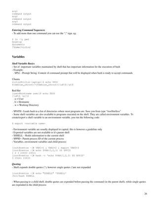 arg1
command output
arg2
command output
arg3
command output
 
Entering Command Sequences
­ To add more than one command you can use the “;” sign. eg:

$ ls -1; pwd
Desktop
documents
/home/victor


Variables

Shell Variable Basics
­ Set of  important variables maintained by shell that has important information for the execution of bash
­ Example:
  . $PS1 ­ Prompt String. Content of command prompt that will be displayed when bash is ready to accept commands

Ubuntu
victor@victor-laptop:~$ echo $PS1
${debian_chroot:+($debian_chroot)}u@h:w$

Red Hat
[user@hostname user]$ echo $PS1
[u@h w]$
  . u = User
  . h = Hostname
  . w = Working Directory

­ $PATH ­ Leads bash to a list of directories where most programs are. Save you from type “/usr/bin/less”
­ Some shell variables are also available to programs executed on the shell. They are called environment variables. To 
create/export a shell variable to an environment variable, you run the following code:

$ export <variable name>

­ Environment variable are usually displayed in capital, this is however a guideline only
­ Exported variables are not available to it's parent shell
­ $SHELL ­ Holds information to the current shell
­ $PPID ­ Parent process ID of the current process
­ Variables, environment variables and child process:

[root@centos ~]# VAR1=1 ; VAR2=2 ; export VAR3=3
[root@centos ~]# echo $VAR{1,2,3} $$ $PPID
1 2 3 23033 23011
[root@centos ~]# bash -c 'echo $VAR{1,2,3} $$ $PPID'
3 25641 23033

Quoting
­ Shell expands double quotes (“), however single quotes (')are not expanded

[root@centos ~]# echo "$SHELL" '$SHELL'
/bin/bash $SHELL

­ When passing to a child shell, double quotes are expended before passing the command (in the parent shell), while single quotes 
are expended in the child process


                                                                                                                               26
 