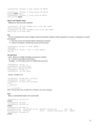[root@centos ~]# bash -c echo 'parent $$ $PPID'

[root@centos ~]# bash -c "echo parent $$ $PPID"
parent 23033 23011
[root@centos ~]# bash -c 'echo child $$ $PPID'
child 25798 23033

Braces And Variable Names
­ Making sure that name gets expanded
 
[root@centos ~]#         echo "$USER_/this is my user name"
/this is my user         name
[root@centos ~]#         echo "${USER}_/this is my user name"
root_/this is my         user name

Env
­ The env command can be used to display current environment variables (without argument) or execute a command in a custom 
environment
  . ­i ­ Clear the current envritonment before running the command
  . ­u ­ Unsets environment variables that you do not wish to pass

[root@centos ~]# ksh -c 'echo $SHELL'
/bin/bash
[root@centos ~]# env -i ksh -c 'echo $SHELL'
/bin/sh

Set And Unset
­ unset ­ Removes variable (including environment variables)
­ set ­ Controls many different shell aspects.
  . Example ­ (­u) will add an error for variables that are not set

[root@centos ~]# set -u
[root@centos ~]# echo $var1
bash: var1: unbound variable
[root@centos ~]# set +u
[root@centos ~]# echo $var1

­ declare ­ Similar to set.

[root@centos ~]# declare > declare1
[root@centos ~]# set > set1
[root@centos ~]# diff set1 declare1
57c57
< _=declare
---
> _=--color=tty
Note: The last line in the variable list is related to your last command

Exec
­ Runs a command that replaces the current shell

[root@centos ~]#         echo $$
27316
[root@centos ~]#         bash
[root@centos ~]#         echo $$
27369
[root@centos ~]#         exec ls
anaconda-ks.cfg           clearlooks.tar.gz          Desktop      install.log          set1   um2
bluecurve.tar.gz          declare1                   icons        install.log.syslog   um1    umdois
[root@centos ~]#         echo $$
27316



                                                                                                                          27
 
