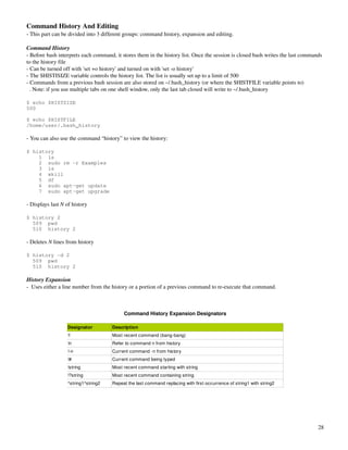 Command History And Editing
­ This part can be divided into 3 different groups: command history, expansion and editing.

Command History
­ Before bash interprets each command, it stores them in the history list. Once the session is closed bash writes the last commands 
to the history file
­ Can be turned off with 'set +o history' and turned on with 'set ­o history'
­ The $HISTISIZE variable controls the history list. The list is usually set up to a limit of 500
­ Commands from a previous bash session are also stored on ~/.bash_history (or where the $HISTFILE variable points to)
  . Note: if you use multiple tabs on one shell window, only the last tab closed will write to ~/.bash_history

$ echo $HISTSIZE
500

$ echo $HISTFILE
/home/user/.bash_history

­ You can also use the command “history” to view the history:

$ history
    1 ls
    2 sudo rm -r Examples
    3 ls
    4 xkill
    5 df
    6 sudo apt-get update
    7 sudo apt-get upgrade

­ Displays last N of history

$ history 2
  509 pwd
  510 history 2

­ Deletes N lines from history

$ history -d 2
  509 pwd
  510 history 2

History Expansion
­  Uses either a line number from the history or a portion of a previous command to re­execute that command.



                                           Command History Expansion Designators

                  Designator          Description
                  !!                  Most recent command (bang­bang)
                  !n                  Refer to command n from history
                  !­n                 Current command ­n from history
                  !#                  Current command being typed
                  !string             Most recent command starting with string
                  !?string            Most recent command containing string
                  ^string1^string2    Repeat the last command replacing with first occurrence of string1 with string2




                                                                                                                                 28
 