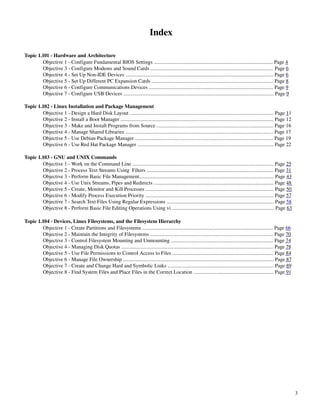 Index

Topic 1.101 ­ Hardware and Architecture
        Objective 1 ­ Configure Fundamental BIOS Settings ........................................................................................... Page 4
        Objective 3 ­ Configure Modems and Sound Cards .............................................................................................. Page 6
        Objective 4 ­ Set Up Non­IDE Devices ................................................................................................................. Page 6
        Objective 5 ­ Set Up Different PC Expansion Cards ............................................................................................. Page 8
        Objective 6 ­ Configure Communications Devices ............................................................................................... Page 9
        Objective 7 ­ Configure USB Devices ................................................................................................................... Page 9

Topic 1.102 ­ Linux Installation and Package Management
        Objective 1 ­ Design a Hard Disk Layout .............................................................................................................. Page 11
        Objective 2 ­ Install a Boot Manager ..................................................................................................................... Page 12
        Objective 3 ­ Make and Install Programs from Source ......................................................................................... Page 16
        Objective 4 ­ Manage Shared Libraries ................................................................................................................. Page 17
        Objective 5 ­ Use Debian Package Manager .......................................................................................................... Page 19
        Objective 6 ­ Use Red Hat Package Manager ........................................................................................................ Page 22

Topic 1.103 ­ GNU and UNIX Commands
        Objective 1 ­ Work on the Command Line ............................................................................................................ Page 25
        Objective 2 ­ Process Text Streams Using  Filters ................................................................................................. Page 31
        Objective 3 ­ Perform Basic File Management....................................................................................................... Page 43
        Objective 4 ­ Use Unix Streams, Pipes and Redirects ............................................................................................ Page 48
        Objective 5 ­ Create, Monitor and Kill Processes .................................................................................................. Page 50
        Objective 6 ­ Modify Process Execution Priority .................................................................................................. Page 57
        Objective 7 ­ Search Text Files Using Regular Expressions .................................................................................. Page 58
        Objective 8 ­ Perform Basic File Editing Operations Using vi .............................................................................. Page 63

Topic 1.104 ­ Devices, Linux Filesystems, and the Filesystem Hierarchy
        Objective 1 ­ Create Partitions and Filesystems .................................................................................................... Page 66
        Objective 2 ­ Maintain the Integrity of Filesystems .............................................................................................. Page 70
        Objective 3 ­ Control Filesystem Mounting and Unmounting .............................................................................. Page 74
        Objective 4 ­ Managing Disk Quotas .................................................................................................................... Page 78
        Objective 5 ­ Use File Permissions to Control Access to Files ............................................................................. Page 84
        Objective 6 ­ Manage File Ownership ................................................................................................................... Page 87
        Objective 7 ­ Create and Change Hard and Symbolic Links ................................................................................. Page 89
        Objective 8 ­ Find System Files and Place Files in the Correct Location ............................................................. Page 91




                                                                                                                                                                             3
 