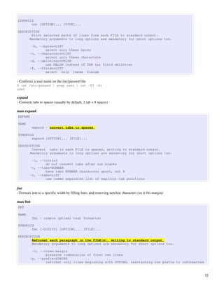 SYNOPSIS
       cut [OPTION]... [FILE]...

DESCRIPTION
       Print selected parts of lines from each FILE to standard output.
      Mandatory arguments to long options are mandatory for short options too.

         -b, --bytes=LIST
                select only these bytes
        -c, --characters=LIST
                select only these characters
        -d, --delimiter=DELIM
                use DELIM instead of TAB for field delimiter
        -f, --fields=LIST
                select only these fields

­ Confirms a user name on the /etc/passwd file:
$ cat /etc/passwd | grep user | cut -f1 -d:
user

expand
­ Converts tabs to spaces (usually by default, 1 tab = 8 spaces)

man expand
EXPAND

NAME
          expand - convert tabs to spaces

SYNOPSIS
       expand [OPTION]... [FILE]...

DESCRIPTION
       Convert tabs in each FILE to spaces, writing to standard output.
      Mandatory arguments to long options are mandatory for short options too.

          -i, --initial
                 do not convert tabs after non blanks
         -t, --tabs=NUMBER
                 have tabs NUMBER characters apart, not 8
         -t, --tabs=LIST
                 use comma separated list of explicit tab positions

fmt
­ Formats text to a specific width by filling lines and removing newline characters (so it fits margin)

man fmt
FMT

NAME
          fmt - simple optimal text formatter

SYNOPSIS
       fmt [-DIGITS] [OPTION]... [FILE]...

DESCRIPTION
       Reformat each paragraph in the FILE(s), writing to standard output.
       Mandatory arguments to long options are mandatory for short options too.

          -c, --crown-margin
                 preserve indentation of first two lines
         -p, --prefix=STRING
                 reformat only lines beginning with STRING, reattaching the prefix to reformatted



                                                                                                          32
 