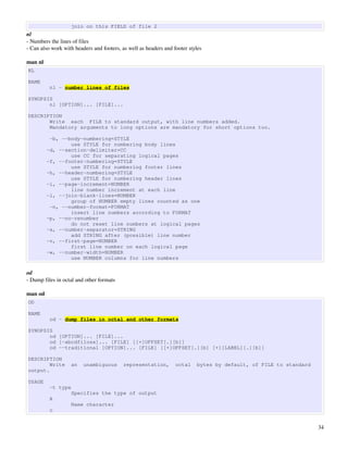 join on this FIELD of file 2
nl
­ Numbers the lines of files
­ Can also work with headers and footers, as well as headers and footer styles

man nl
NL

NAME
          nl - number lines of files

SYNOPSIS
       nl [OPTION]... [FILE]...

DESCRIPTION
       Write each FILE to standard output, with line numbers added.
       Mandatory arguments to long options are mandatory for short options too.

          -b, --body-numbering=STYLE
                 use STYLE for numbering body lines
         -d, --section-delimiter=CC
                 use CC for separating logical pages
         -f, --footer-numbering=STYLE
                 use STYLE for numbering footer lines
         -h, --header-numbering=STYLE
                 use STYLE for numbering header lines
         -i, --page-increment=NUMBER
                 line number increment at each line
         -l, --join-blank-lines=NUMBER
                 group of NUMBER empty lines counted as one
          -n, --number-format=FORMAT
                 insert line numbers according to FORMAT
         -p, --no-renumber
                 do not reset line numbers at logical pages
         -s, --number-separator=STRING
                 add STRING after (possible) line number
         -v, --first-page=NUMBER
                 first line number on each logical page
         -w, --number-width=NUMBER
                 use NUMBER columns for line numbers

od
­ Dump files in octal and other formats

man od
OD

NAME
          od - dump files in octal and other formats

SYNOPSIS
       od [OPTION]... [FILE]...
       od [-abcdfilosx]... [FILE] [[+]OFFSET[.][b]]
       od --traditional [OPTION]... [FILE] [[+]OFFSET[.][b] [+][LABEL][.][b]]

DESCRIPTION
        Write      an    unambiguous       representation,        octal    bytes by default, of FILE to standard
output.

USAGE
          -t type
                   Specifies the type of output
          A
                   Name character
          c


                                                                                                                   34
 
