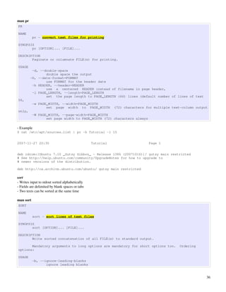 man pr
PR

NAME
           pr - convert text files for printing

SYNOPSIS
       pr [OPTION]... [FILE]...

DESCRIPTION
       Paginate or columnate FILE(s) for printing.

USAGE
          -d, --double-space
                 double space the output
         -D, --date-format=FORMAT
                 use FORMAT for the header date
          -h HEADER, --header=HEADER
                 use a centered HEADER instead of filename in page header,
          -l PAGE_LENGTH, --length=PAGE_LENGTH
                 set the page length to PAGE_LENGTH (66) lines (default number of lines of text
56,
           -w PAGE_WIDTH, --width=PAGE_WIDTH
                  set page width to PAGE_WIDTH              (72) characters for multiple text-column output
only,
           -W PAGE_WIDTH, --page-width=PAGE_WIDTH
                  set page width to PAGE_WIDTH (72) characters always

­ Example
$ cat /etc/apt/sources.list | pr -h Tutorial -l 15


2007-11-27 20:30                                 Tutorial                    Page 1


deb cdrom:[Ubuntu 7.10 _Gutsy Gibbon_ - Release i386 (20071016)]/ gutsy main restricted
# See http://help.ubuntu.com/community/UpgradeNotes for how to upgrade to
# newer versions of the distribution.

deb http://ca.archive.ubuntu.com/ubuntu/ gutsy main restricted

sort
­ Writes input to stdout sorted alphabetically
­ Fields are delimited by blank spaces or tabs
­ Two texts can be sorted at the same time

man sort
SORT

NAME
           sort - sort lines of text files

SYNOPSIS
       sort [OPTION]... [FILE]...

DESCRIPTION
       Write sorted concatenation of all FILE(s) to standard output.

       Mandatory arguments to long options are mandatory for short options too.             Ordering
options:

USAGE
           -b, --ignore-leading-blanks
                  ignore leading blanks


                                                                                                          36
 