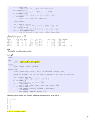 -f, --ignore-case
                 fold lower case to upper case characters
         -M, --month-sort
                 compare (unknown) < ‘JAN’ < ... < ‘DEC’
         -n, --numeric-sort
                 compare according to string numerical value
         -r, --reverse
                 reverse the result of comparisons

            Other options:

            -k, --key=POS1[,POS2]
                   start a key at POS1, end it at POS2 (origin 1)
            -o, --output=FILE
                   write result to FILE instead of standard output
            -t, --field-separator=SEP
                   use SEP instead of non-blank to blank transition

­ Example. Sorts items by PID
$ ps u | sort -k 2 -n
USER       PID %CPU %MEM                VSZ     RSS   TTY          STAT   START       TIME     COMMAND
victor    5662 0.0 0.2                 5668    3052   pts/0        Ss+    19:41       0:00     bash
victor    6287 0.0 0.3                 5700    3116   pts/1        Ss     20:11       0:00     bash
victor    6440 0.0 0.0                 2620    1000   pts/1        R+     20:38       0:00     ps u
victor    6441 0.0 0.0                28532     680   pts/1        S+     20:38       0:00     sort -k 2 -n

split
­ Splits a file into different groups/files

man split
SPLIT

NAME
            split - split a file into pieces

SYNOPSIS
       split [OPTION] [INPUT [PREFIX]]

DESCRIPTION
       Output fixed-size pieces of INPUT to PREFIXaa, PREFIXab, ...;

            Mandatory arguments to long options are mandatory for short options too.

          -a, --suffix-length=N
                 use suffixes of length N (default 2)
         -b, --bytes=SIZE
                 put SIZE bytes per output file
          -C, --line-bytes=SIZE
                 put at most SIZE bytes of lines per output file
         -d, --numeric-suffixes
                 use numeric suffixes instead of alphabetic
         -l, --lines=NUMBER
                 put NUMBER lines per output file

­ Example. Divide the file into groups of 3 with the default suffix (aa, ab, ac, ad, etc...)

$ cat test3
1 a
2 b
3 s
4 c
5 d
6 e

$ split -3 test3 test-


                                                                                                              37
 