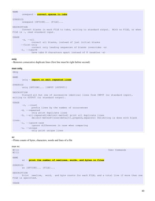 NAME
          unexpand - convert spaces to tabs

SYNOPSIS
       unexpand [OPTION]... [FILE]...

DESCRIPTION
       Convert blanks in each FILE to tabs, writing to standard output.               With no FILE, or when
FILE is -, read standard input.

USAGE
          -a, --all
                 convert all blanks, instead of just initial blanks
         --first-only
                 convert only leading sequences of blanks (overrides -a)
         -t, --tabs=N
                 have tabs N characters apart instead of 8 (enables -a)

uniq
­ Removes consecutive duplicate lines (first line must be right before second) 

man uniq
UNIQ

NAME
          uniq - report or omit repeated lines

SYNOPSIS
       uniq [OPTION]... [INPUT [OUTPUT]]

DESCRIPTION
       Discard all but one of successive identical lines from INPUT (or standard input),
writing to OUTPUT (or standard output).

USAGE
          -c, --count
                 prefix lines by the number of occurrences
         -d, --repeated
                 only print duplicate lines
         -D, --all-repeated[=delimit-method] print all duplicate lines
                 delimit-method={none(default),prepend,separate} Delimiting is done with blank
lines.
         -i, --ignore-case
                 ignore differences in case when comparing
         -u, --unique
                 only print unique lines

wc
­ Prints counts of bytes, characters, words and lines of a file

man wc
WC(1)                                                                              User Commands
WC(1)

NAME
          wc - print the number of newlines, words, and bytes in files

SYNOPSIS
       wc [OPTION]... [FILE]...

DESCRIPTION
       Print newline,             word,     and byte counts for each FILE, and a total line if more than one
FILE is specified.

USAGE


                                                                                                              40
 