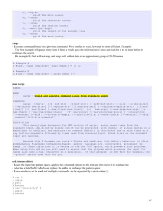 -c, --bytes
                 print the byte counts
         -m, --chars
                 print the character counts
         -l, --lines
                 print the newline counts
         -L, --max-line-length
                 print the length of the longest line
         -w, --words
                 print the word counts

xargs
­ Executes command based on a previous command. Very similar to ­exec, however its more efficient. Example:
  . The first example will pause every time it finds a result, pass the information to ­exec and wait for it to be done before it 
continues the search.
  . On example B, find will not stop, and xargs will collect data at an approximate group of 20­50 names

# Example A
$ find / -name <whatever> -exec chmod 777 {} ;

# Example B
$ find / -name <whatever> | xargs chmod 777



man xargs
XARGS

NAME
          xargs - build and execute command lines from standard input

SYNOPSIS
       xargs [-0prtx] [-E eof-str] [-e[eof-str]] [--eof[=eof-str]] [--null] [-d delimiter]
[--delimiter delimiter] [-I replace-str] [-i[replace-str]] [--replace[=replace-str]] [-l[max-
lines]] [-L max-lines] [--max-lines[=max-lines]] [-n     max-args] [--max-args=max-args] [-s
max-chars] [--max-chars=max-chars]   [-P max-procs] [--max-procs=max-procs] [--interactive]
[--verbose] [--exit] [--no-run-if-empty] [--arg-file=file] [--show-limits] [--version] [--help]
[command [initial-arguments]]

DESCRIPTION
       This manual page documents the GNU version of xargs. xargs reads items from the
standard input, delimited by blanks (which can be protected with double or single quotes or a
backslash) or newlines, and executes the command (default is /bin/echo) one or more times with
any initial-arguments followed by items read from standard input. Blank lines on the standard
input are ignored.

       Because Unix filenames can contain blanks and newlines, this default behaviour is often
problematic; filenames containing blanks and/or newlines are incorrectly processed by
xargs. In these situations it is better to use the ‘-0’ option, which prevents such problems.
When using this option you will need to ensure that the program which produces the input for
xargs also uses a null character as a separator. If that program is GNU find for example, the
‘-print0’ option does this for you.

sed (stream editor)
­ Loads the input into pattern space, applies the command options to the text and then move it to standard out
­ Also has a hold buffer which can replace, be added or exchange the pattern space
­ Lines numbers can be used and multiple commands can be separated by a semi­colon (;)

#   cat 3
1   apple
2   pear
3   banana
#   sed '2d;s/a/A/g' 3
1   Apple
3   bAnAnA

                                                                                                                                     41
 