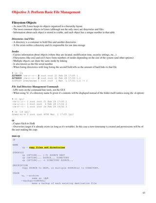 Objective 3: Perform Basic File Management

Filesystem Objects
­ As most OS, Linux keeps its objects organized in a hierarchy layout
­ The most common objects in Linux (although not the only ones) are directories and files
­ Information about each object is stored in a table, and each object has a unique number in that table

Directories And Files
­ A directory is a container to hold files and another directories
­ A file exists within a directory and it's responsible for raw data storage

Inodes
­ Carries information about objects (where they are located, modification time, security settings, etc...)
­ Filesystems (like ext2 and ext3) have finite numbers of inodes depending on the size of the system (and other options)
­ Multiple objects can share the same inode by linking
­ Is also known as the file serial number
­ When listing directories with long listing the second field tells us the amount of hard links to that file

# ls -li
2278809 -rw-r--r-- 2 root root 21 Feb 28 17:05 1
2278809 -rw-r--r-- 2 root root 21 Feb 28 17:05 1.1
2269220 lrwxrwxrwx 1 root root 1 Mar 1 17:01 1.2 -> 1

File And Directory Management Commands
­ LPI1 tests on the command­line tools, not the GUI
­ When using 'ls', if a directory name Is given it's contents will be displayed instead of the folder itself (unless using the ­d option)

# ll lpi/
-rw-r--r-- 1 root root 21 Feb 28 17:05 1
-rw-r--r-- 1 root root 6 Feb 28 17:04 2
-rw-r--r-- 1 root root 24 Feb 28 16:02 3

# ls -ld lpi/
drwxr-xr-x 2 root root 4096 Mar                1 17:05 lpi/

cp
­ Copies fileA to fileB
­ Overwrites target if it already exists (as long as it's writable). In this case a new timestamp is created and permissions will be of 
the user making the copy

man cp
CP

NAME
          cp - copy files and directories

SYNOPSIS
       cp [OPTION]... [-T] SOURCE DEST
       cp [OPTION]... SOURCE... DIRECTORY
       cp [OPTION]... -t DIRECTORY SOURCE...

DESCRIPTION
       Copy SOURCE to DEST, or multiple SOURCE(s) to DIRECTORY.

USAGE
         -a, --archive
                 same as -dpR
         --backup[=CONTROL]
                 make a backup of each existing destination file



                                                                                                                                       43
 