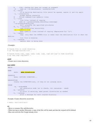 -b     like --backup but does not accept an argument
       -d     same as --no-dereference --preserve=link
      -f, --force
              if an existing destination file cannot be opened, remove it and try again
       -i, --interactive
              prompt before overwrite
      -H     follow command-line symbolic links
      -l, --link
              link files instead of copying
      -p     same as --preserve=mode,ownership,timestamps
       --no-preserve=ATTR_LIST
              don’t preserve the specified attributes
      -R, -r, --recursive
              copy directories recursively
       -s, --symbolic-link
              make symbolic links instead of copying (deprecated for 'ln')
      -u, --update
              copy only when the SOURCE file is newer than the destination file or when the
destina‐
              tion file is missing
      -v, --verbose
              explain what is being done

­ Examples:

# Copies file to local directory
$ cp /etc/apt/sources.list .

# Copies files log1, log2, log3, log4, log5, log6 and log7 to home directory
$ cp log1 log2 log[34567] ~

mkdir
­ Creates one or more directories

man mkdir
MKDIR

NAME
          mkdir - make directories

SYNOPSIS
       mkdir [OPTION] DIRECTORY...

DESCRIPTION
       Create the DIRECTORY(ies), if they do not already exist.

USAGE
         -m, --mode=MODE
                set permission mode (as in chmod), not rwxrwxrwx - umask
        -p, --parents
                no error if existing, make parent directories as needed
        -v, --verbose
                print a message for each created directory

­Example. Creates directories recursively

$ mkdir /dir1/dir2/dir3

mv
­ Moves or renames files and directories
­ When moving to another filesystem, a copy of the files will be made and then the original will be deleted
­ Does not overwrite file if target already exists




                                                                                                              44
 