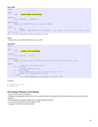 man rmdir
RMDIR

NAME
           rmdir - remove empty directories

SYNOPSIS
       rmdir [OPTION]... DIRECTORY...

DESCRIPTION
       Remove the DIRECTORY(ies), if they are empty.

USAGE
           -p, --parents
                     Remove DIRECTORY and its ancestors.                   E.g., ‘rmdir -p a/b/c’ is similar to ‘rmdir
a/b/c a/b a’.
Note: 'rm ­R' removes directories recursively even if they are not empty

touch
­ Changes the access and/or modification time in a file

man touch
TOUCH

NAME
           touch - change file timestamps

SYNOPSIS
       touch [OPTION]... FILE...

DESCRIPTION
       Update the access and modification times of each FILE to the current time.

USAGE
          -a      change only the access time
         -c, --no-create
                  do not create any files
         -d, --date=STRING
                  parse STRING and use it instead of current time
         -m     change only the modification time
         -t STAMP
                  use [[CC]YY]MMDDhhmm[.ss] instead of current time

Example:

# Creates a new file
$ touch file



File­Naming Wildcards And Globbing
­ Used to match a part of a filename
­ Wildcards are expanded by shell and not the commands. Shell first expand all the wildcards and then passes the result to the 
command
­ Using wildcards to identify multiple files is called globbing (file glob)
­ (!) in a position other than the first matches itself
­ manpage 7 of glob has more information




                                                                                                                                  46
 