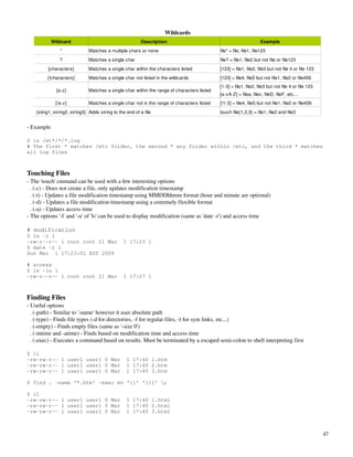Wildcards
            Wildcard                                     Description                                                 Example
                *              Matches a multiple chars or none                              file* = file, file1, file123
                ?              Matches a single char                                         file? = file1, file2 but not file or file123
          [characters]         Matches a single char within the characters listed            [123] = file1, file2, file3 but not file 4 or file 123
         [!characters]         Matches a single char not listed in the wildcards             [123] = file4, file5 but not file1, file2 or file456
                                                                                             [1­3] = file1, file2, file3 but not file 4 or file 123
              [a­z]            Matches a single char within the range of characters listed
                                                                                             [a­zA­Z] = filea, filez, fileD, fileF, etc...
              [!a­z]           Matches a single char not in the range of characters listed   [!1­3] = file4, file5 but not file1, file2 or file456
    {sting1, string2, string3} Adds string to the end of a file                              touch file{1,2,3} = file1, file2 and file3


­ Example

$ ls /et*/*/*.log
# The first * matches /etc folder, the second * any folder within /etc, and the third * matches
all log files



Touching Files
­ The 'touch' cmmand can be used with a few interesting options
  . (­c) ­ Does not create a file, only updates modification timestamp
  . (­t) ­ Updates a file modification timestamp using MMDDhhmm format (hour and minute are optional)
  . (­d) ­ Updates a file modification timestamp using a extremely flexible format
  . (­a) ­ Updates access time
­ The options '­l' and '­u' of 'ls' can be used to display modification (same as 'date ­r') and access time

# modification
$ ls -l 1
-rw-r--r-- 1 root root 21 Mar                   1 17:23 1
$ date -r 1
Sun Mar 1 17:23:01 EST 2009

# access
$ ls -lu 1
-rw-r--r-- 1 root root 21 Mar                   1 17:27 1



Finding Files
­ Useful options
  . (­path) ­ Similar to '­name' however it user absolute path
  . (­type) ­ Finds file types (­d for directories, ­f for regular files, ­l for sym links, etc...)
  . (­empty) ­ Finds empty files (same as '­size 0')
  . (­mtime and ­atime) ­ Finds based on modification time and access time
  . (­exec) ­ Executes a command based on results. Must be terminated by a escaped semi­colon to shell interpreting first

$ ll
-rw-rw-r-- 1 user1 user1 0 Mar                    1 17:40 1.htm
-rw-rw-r-- 1 user1 user1 0 Mar                    1 17:40 2.htm
-rw-rw-r-- 1 user1 user1 0 Mar                    1 17:40 3.htm

$ find . -name '*.htm' -exec mv '{}' '{}l' ;

$ ll
-rw-rw-r-- 1 user1 user1 0 Mar                    1 17:40 1.html
-rw-rw-r-- 1 user1 user1 0 Mar                    1 17:40 2.html
-rw-rw-r-- 1 user1 user1 0 Mar                    1 17:40 3.html



                                                                                                                                                      47
 