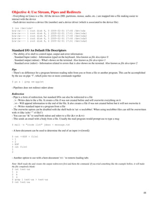 Objective 4: Use Stream, Pipes and Redirects
­ Everything on Linux is a file. All the devices (HD, partitions, mouse, audio, etc..) are mapped into a file making easier to 
interact with the device
­ Each device receives a device file (number) and a device driver (which is associated to the device file)

$ lss /dev/sda*
brw-rw---- 1 root          disk   8,   0   2009-02-01      17:40    /dev/sda
brw-rw---- 1 root          disk   8,   1   2009-02-01      17:41    /dev/sda1
brw-rw---- 1 root          disk   8,   2   2009-02-01      17:40    /dev/sda2
brw-rw---- 1 root          disk   8,   5   2009-02-01      17:40    /dev/sda5
brw-rw---- 1 root          disk   8,   6   2009-02-01      17:41    /dev/sda6



Standard I/O An Default File Descriptors
­ The ability of to shell to control input, output and error information:
  . Standard Input (stdin) ­ Information typed on the keyboard. Also known as file descriptor 0
  . Standard output (stdout) ­ What's shown on the terminal. Also known as file descriptor 1
  . Standard error (stderr) ­ Information related to errors that is also shown on the terminal. Also known as file descriptor 2

Pipe
­ There's no difference for a program between reading stdin from you or from a file or another program. This can be accomplished 
by the use on pipe “|”, which joins two or more commands together

$ ps x | grep nm-applet

­ Pipelines does not redirect stderr alone

Redirection
­ Pipe is a form of redirection, but standard I/Os can also be redirected to a file
  . > ­ Writes data to the a file. It creates a file if was not created before and will overwrite everything on it
  . >> ­ Will append information to the end of the file. It also creates a file if was not created before but it will not overwrite it
  . < ­ Writes standard input to a program from a file
­ The overwrite option can be disabled with the shell built­in 'set ­o noclobber'. When using noclobber files can still be overwritten 
with >| (like 'echo “” >| file1')
­ You can use “&” to send both stdout and stderr to a file (&> or &>>)
­ This sends an email with a body from a file. Usually the mail program would prompt use to type a msg:

$ mail -s “inode list” jdean < message.txt

­ A here­document can be used to determine the end of an input (<<[word])

$   cat <<EOF > file1
>   1
>   2
>   EOF
$   cat file1
1
2

­ Another option to use with a here­document '<<­ ' to remove leading tabs

Note: Shell reads the and creates the output redirectors first and them the command. If you tried something like the example bellow, it will make 
the file completely blank:
$ cat test-aa
1 a
2 b
3 s
$ grep 1 test-aa > test-aa
$ cat test-aa



                                                                                                                                               48
 