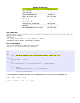 Standard I/O Redirections
                                              Redirection Function                Syntax for bash
                                Writes stdout to file                                    >, 1>
                                Writes stderr to file                                     2>
                                Writes stdout and stderr to file                    cmd > file 2>&1
                                sdout to file1 and sterr to file2                cmd > file1 2> file2
                                stdin from file                                            <
                                Append stdout to file                                   >>, 1>>
                                Append stderr to file                                     2>>
                                Append both stdou and stderr to file                cmd >> file 2>&1
                                Pipe stdout                                                |
                                Pipe stdout and stderr from cmd1 to cmd2         cmd1 2>&1 | cmd2



Using find and xargs
­ find has an option that separates file names with a null character instead of a newline ('find ­print 0'). Xargs can read from this 
output by using the '­0' option
­ Other options:
  . (­maxdepth) ­ Determines how far down the folder the search should go
  . (­mindepth) ­ Does not search at levels less than the specified

Using The Tee Command
­ Writes to a file and displays the output on the terminal as well
­ The option '­a' can be used to append instead of overwrite


TEE

NAME
          tee - read from standard input and write to standard output and files

SYNOPSIS
       tee [OPTION]... [FILE]...

DESCRIPTION
       Copy standard input to each FILE, and also to standard output.

USAGE
          -a, --append
                 append to the given FILEs, do not overwrite
         -i, --ignore-interrupts
                 ignore interrupt signals

­ First example writes all output to file1, while second example writes output of cmd1 to file2 and all outputs to file1

$ cmd1 | cmd2 | cmd3 > file1

$ cmd1 | tee file2 | cmd2 | cm3 > file1




                                                                                                                                      49
 