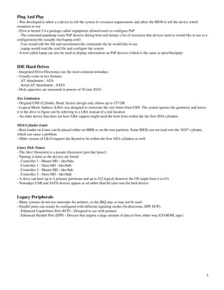 Plug And Play
­ Was developed to allow a a device to tell the system it's resource requirements and allow the BIOS to tell the device which 
resources to use
­ Prior to kernel 2.4 a package called isapnptools allowed users to configure PnP
  . The command pnpdump scans PnP devices during boot and dumps a list of resources that devices need or would like to use in a 
configuration file (usually /etc/isapnp.conf)
  . User would edit the file and uncomment the commands the he would like to use
  . isapnp would read the conf file and configure the system
­ A tool called lspnp can also be used to display information on PnP devices (which is the same as /proc/bus/pnp)


IDE Hard Drives
­ Integrated Drive Electronics are the most common nowadays
­ Usually come in two formats:
  . AT Attachment ­ ATA
  . Serial AT Attachment ­ SATA
­ Disk capacities are measured in powers of 10 (not 1024)

Size Limitation
­ Original CHS (Cylinder, Head, Sector) design only allows up to 137 GB
­ Logical Block Address (LBA) was designed to overcome the size limits from CHS. The system ignores the geometry and leaves 
it to the drive to figure out by referring to a LBA instead of a real location
­ An older device that does not have LBA support might need the boot from within the the first 1024 cylinders

1024­Cylinder Limit
­ Boot loader on Linux can be placed either on MBR or on the root partition. Some BIOS can not read over the 1024th cylinder, 
which can cause a problem.
­ Older version of LILO requires the Kernel to be within the first 1024 cylinders as well

Linux Disk Names
­ The /dev/ filesystem is a pseudo filesystem (just like /proc/)
­ Naming is done as the devices are found:
  . Controller 1 ­ Master HD ­ /dev/hda
  . Controller 1 ­ Slave HD ­ /dev/hdb
  . Controller 2 ­ Master HD ­ /dev/hdc
  . Controller 2 ­ Slave HD ­ /dev/hdd
­ A drive can have up to 4 primary partitions and up to 512 logical (however the OS might limit it to 63)
­ Nowadays USB and SATA devices appear as sd rather than hd (also true for hard drives)


Legacy Peripherals
­ Many systems do not use interrupts for printers, so the IRQ may or may not be used
­ Parallel ports can usualy be configured with different signaling modes (bi­directions, EPP, ECP):
  . Enhanced Capabilities Port (ECP) ­ Designed to use with printers
  . Enhanced Parallel Port (EPP) ­ Devices that require a large amount of data to flow either way (CD­ROM, tape)




                                                                                                                                 5
 