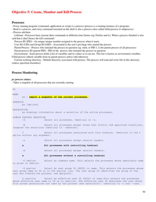 Objective 5: Create, Monitor and Kill Process

Processes
­ Every running program (command, application or script) is a process (process is a running instance of a program)
­ Bash is a process, and every command executed on the shell is also a process (also called child process or subprocess)
­ Process attribute:
  . Lifetime ­ Processes have execute their commands in different time frames (eg: Firefox and ls). When a process finished is also 
said that it died (hence the kill command)
  . Process ID (PID) ­ An unique integer number assigned to the process when it starts
  . User ID (UID) and Group ID (GID) ­ Associated to the user's privilege who started the process
  . Parent Process ­ Process who initiated the process in question (eg: initd, or PID 1, is the parent process of all processes)
  . Parent process ID (parent PID) ­ PID of the  process who initiated the process in question
  . Environment ­ Each process holds a list of variables and its values so it can use. This list is known as environment variables. 
Child process inherit variable from its parent process unless told otherwise
  . Current working directory ­ Default directory associated with process. The process will read and write file in this directory 
(unless specified elsewhere)


Process Monitoring

ps (process status)
­ Takes a snapshot of all processes that are currently running

PS

NAME
          ps - report a snapshot of the current processes.

SYNOPSIS
       ps [options]

DESCRIPTION
       ps displays information about a selection of the active processes.

SIMPLE PROCESS SELECTION
       -A              Select all processes. Identical to -e.

       -N              Select all processes except those that fulfill thE specified conditions.
(negates the selection) Identical to --deselect.

       T               Select all processes associated with this terminal. Identical to the t
option without any argument.

          -a                    Select all processes except session leaders

          a                     All processes with controlling terminal

          -d                    Select all processes except session leaders.

          x                     All processes without a controlling terminal

       -C cmdlist               Select by command name. This selects the processes whose executable name
is given in cmdlist.

       -G grplist      Select by real group ID (RGID) or name. This selects the processes whose
real group name or ID is in the grplist list. The real group ID identifies the group of the
user who created the process, see getgid(2).

       U userlist      Select by effective user ID (EUID) or name.This selects the processes
whose effective user name or ID is in userlist. The effective user ID describes the user whose
file access permissions are used by the process (see geteuid(2)). Identical to -u and --user.


                                                                                                                                  50
 