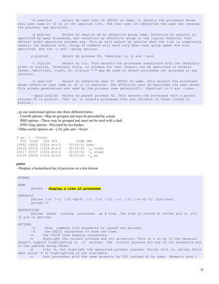 -U userlist     select by real user ID (RUID) or name. It selects the processes whose
real user name or ID is in the userlist list. The real user ID identifies the user who created
the process, see getuid(2).

       -g grplist      Select by session OR by effective group name. Selection by session is
specified by many standards, but selection by effective group is the logical behavior that
several other operating systems use. This ps will select by session when the list is completely
numeric (as sessions are). Group ID numbers will work only when some group names are also
specified. See the -s and --group options.

          p pidlist              Select by process ID. Identical to -p and --pid.

       -t ttylist      Select by tty. This selects the processes associated with the terminals
given in ttylist. Terminals (ttys, or screens for text output) can be specified in several
forms: /dev/ttyS1, ttyS1, S1. A plain "-" may be used to select processes not attached to any
terminal.

       -u userlist     Select by effective user ID (EUID) or name. This selects the processes
whose effective user name or ID is in userlist. The effective user ID describes the user whose
file access permissions are used by the process (see geteuid(2)). Identical to U and --user.

       --ppid pidlist Select by parent process ID. This selects the processes with a parent
process ID in pidlist. That is, it selects processes that are children of those listed in
pidlist.

­ ps can understand options into three different forms:
  . Unix98 options ­ May be grouped and must be preceded by a dash
  . BSD options ­ These may be grouped and must not be used with a dash
  . GNU long options ­ Preceded by two bashes
­ Other useful options are '­j' for jobs and '­­forest'

$ ps -j --forest
  PID PGID    SID        TTY              TIME CMD
16902 16902 11526        pts/2        00:00:00 bash
20016 20016 11526        pts/2        00:00:00 _ sleep
20017 20017 11526        pts/2        00:00:00 _ sleep
20018 20018 11526        pts/2        00:00:00 _ ps

pstree
­ Displays a hierarchical list of processes in a tree format

PSTREE

NAME
          pstree - display a tree of processes

SYNOPSIS
       pstree [-a] [-c] [-h|-Hpid] [-l] [-n] [-p] [-u] [-Z] [-A|-G|-U] [pid|user]
       pstree -V

DESCRIPTION
       pstree shows             running      processes         as a tree. The tree is rooted at either pid or init
if pid is omitted.

OPTIONS
       -a     Show command line arguments to launch the process
       -A     Use ASCII characters to draw the tree.
      -G     Use VT100 line drawing characters.
      -h     Highlight the current process and its ancestors. This is a no-op if the terminal
doesn’t support highlighting or if neither the current process nor any of its ancestors are
in the subtree being shown.
      -H     Like -h, but highlight the specified process instead. Unlike with -h, pstree fails
when using -H if highlighting is not available.
      -n     Sort processes with the same ancestor by PID instead of by name. (Numeric sort.)



                                                                                                                     51
 