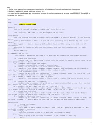 top
­ Similar to ps, however information shown keeps getting refreshed every 3 seconds until user quits the program
­ Displays a header with uptime, load, cpu, memory, etc...
­ top must be able to understand how to control the terminal. It gets information on the terminal from $TERM. If the variable is 
not set top may not open

TOP

NAME
          top - display Linux tasks

SYNOPSIS
       top -hv | -bcHisS -d delay -n iterations -p pid [, pid ...]

          The traditional switches ’-’ and whitespace are optional.

DESCRIPTION
        The top program provides a dynamic real-time view of a running system. It can display
system
        summary information as well as a list of tasks currently being managed by the Linux
kernel.
        The types of system summary information shown and the types, order and size of
information
        displayed for tasks are all user configurable and that configuration can be made
persistent
        across restarts.

1. COMMAND-LINE Options
        The typically mandatory switches (’-’) and even whitespace are completely optional.

        -b : Batch mode operation
             Starts top in ’Batch mode’, which could be useful for sending output from top to
other programs or to a file.
        -c : Command line/Program name toggle
             Displays command line instead of command name
        -d : Delay time interval as: -d ss.tt (seconds.tenths)
             Specifies the delay between screen updates, and overrides the corresponding
value in one’s personal configuration file or the startup default.
        -i : Idle Processes toggle
             Starts top with the last remembered ’i’ state reversed. When this toggle is Off,
tasks that are idled or zombied will not be displayed.
      -n : Number of iterations limit as: -n number
             Specifies the maximum number of iterations, or frames, top should produce before
ending.
        -U : Monitor by user as: -U somebody
             Monitor only processes with a UID or user name matching that given. This matches
real, effective, saved, and filesystem UIDs.
      -p : Monitor PIDs as: -pN1 -pN2 ... or -pN1, N2 [,...]
             Monitor only processes with specified process IDs. This option can be given up
to 20 times, or you can provide a comma delimited list with up to 20 pids.
      -s : Secure mode operation
             Starts top with secure mode forced, even for root. This mode is far better
controlled through the system configuration file (see topic 5. FILES).
      -S : Cumulative time mode toggle
             Starts top with the last remembered ’S’ state reversed. When ’Cumulative mode’ is
On, each process is listed with the cpu time that it and its dead children have used.

INTERACTION
       ^L     Redraw the screen.
       <?> or <h> :Help
             There are two help levels available. The first will provide a reminder                                 of    all
the basic interactive commands.
      <k> :Kill_a_task
             You will be prompted for a PID and then the signal to send.
      n<nprocs>
             Only display up to <nprocs> processes. 0 is treated as infinity.
       q      Quit.


                                                                                                                                    53
 
