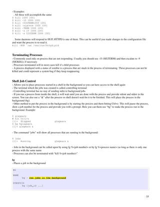­ Examples:
  . All these will accomplish the same:
$   kill   1000 1001
$   kill   -15 1000 1001
$   kill   -SIGTERM1000 1001
$   kill   -sigterm 1000 1001
$   kill   -TERM 1000 1001
$   kill   -s 15 1000 1001
$   kill   -s SIGTERM 1000 1001

  . Some daemons will respond to HUP, HTTPD is one of them. This can be useful if you made changes to the configuration file 
and want the process to re­read it.
kill -HUP `cat /var/run/httpd.pid



Terminating Processes
­ Commonly used only on process that are not responding. Usually you should use ­15 (SIGTERM) and then escalate to ­9 
(SIGKILL) if necessary
­ Processes terminated will in most cases kill it's child processes
­ A process displayed with a status of zombie is a process that are stuck in the process of terminating. These processes can not be 
killed and could represent a system bug if they keep reappearing


Shell Job Control
­ Allows you to place processes started in a shell in the background so you can have access to the shell again
­ The terminal which the jobs was created is called controlling terminal
­ Controlling terminal has no way of sending stdin to background jobs
­ If you run a process from inside the shell, it will wait until you are done with the process and provide stdout and stderr to the 
screen. You can also use a “&” after the process so shell doesn't wait for it to be finished. This will place the process in the 
background (bg).
­ Other method to put the process in the background is by starting the process and them hitting Ctrl+z. This will pause the process, 
show a job number for the process and provide you with a prompt. Here you can them use “bg” to make the process run in the 
background. Example:

$ glxgears
# hit Ctrl+z
[1]+ Stopped                              glxgears
$ bg %glxgears
[1]+ glxgears &

­ The command “jobs” will show all processes that are running in the background:

$ jobs
[1]+ Running                              glxgears &

­ Jobs in the background can be called upon by using fg %<job number> or by fg %<process name> (as long as there is only one 
process with the same name
­ Processes can also be terminated with “kill %<job number>”

bg
­ Places a job in the background

BG

NAME
           bg - run jobs in the background

SYNOPSIS
       bg [job_id ...]



                                                                                                                                  55
 