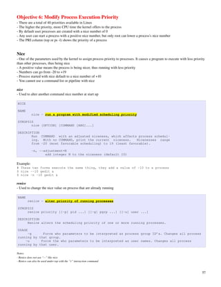 Objective 6: Modify Process Execution Priority
­ There are a total of 40 priorities available in Linux
­ The higher the priority, more CPU time the kernel offers to the process
­ By default user processes are created with a nice number of 0
­ Any user can start a process with a positive nice number, but only root can lower a process's nice number
­ The PRI column (top or ps ­l) shows the priority of a process


Nice
­ One of the parameters used by the kernel to assign process priority to processes. It causes a program to execute with less priority 
than other processes, thus being nice
­ A positive value means the process is being nicer, thus running with less priority
­ Numbers can go from ­20 to +19
­ Process started with nice default to a nice number of +10
­ You cannot use a command list or pipeline with nice

nice
­ Used to alter another command nice number at start up

NICE

NAME
            nice - run a program with modified scheduling priority

SYNOPSIS
       nice [OPTION] [COMMAND [ARG]...]

DESCRIPTION
       Run COMMAND with an adjusted niceness, which affects process schedul‐
       ing. With no COMMAND, print the current niceness.     Nicenesses range
       from -20 (most favorable scheduling) to 19 (least favorable).

            -n, --adjustment=N
                   add integer N to the niceness (default 10)

Example:
# These two forms execute the same thing, they add a value of -10 to a process
$ nice --10 gedit &
$ nice -n -10 gedit &

renice
­ Used to change the nice value on process that are already running

NAME
        renice - alter priority of running processes

SYNOPSIS
     renice priority [[-p] pid ...] [[-g] pgrp ...] [[-u] user ...]

DESCRIPTION
     Renice alters the scheduling priority of one or more running processes.

USAGE
     -g      Force who parameters to be interpreted as process group ID’s. Changes all process
running by that group.
    -u      Force the who parameters to be interpreted as user names. Changes all process
running by that user.

Notes: 
­ Renice does not use “­­” like nice
­ Renice can also be used under top with the “r” interaction command



                                                                                                                                   57
 