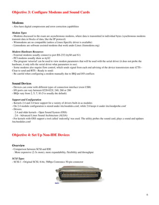 Objective 3: Configure Modems and Sound Cards

Modems
­ Also have digital compression and error correction capabilities

Modem Types
­ Modems discussed in the exam are asynchronous modems, where data is transmitted in individual bytes (synchronous modems 
transmit data in blocks of data, like the IP protocol)
­ Winmodems are no compatible (unless a Linux­Specific driver is available)
­ Linmodems are software assisted modems that work under Linux (linmodems.org)

Modern Hardware Resources
­ External modems usually connect to port RS­232 (ttyS0 and S1)
­ PCI modems usually show as ttyS2
­ The program 'setserial' can be used to view modem parameters that will be used with the serial driver (it does not probe the 
hardware, it only tells the serial driver what parameters to use)
­ Some modems also require flow control, which sends signal from each end advising of the device transmission state (CTS ­ 
Clear to send and RTS ­ Ready to send)
­ Be careful when configuring a modem manually due to IRQ and I/O conflicts


Sound Devices
­ Devices can come with different types of connection interface (even USB)
­ I/O ports can vary between 0220­022f, 240, 260 or 280
­ IRQs vary from 2, 5, 7, 10 (5 is usually the default)

Support and Configuration
­ Kernels 2.4 and 2.6 have support for a variety of drivers built­in as modules
­ On 2.4 module configuration is stored under /etc/modules.conf, while 2.6 keeps it under /etc/modprobe.conf
­ Drivers:
  . 2.4 and older kernels ­ Open Sound System (OSS)
  . 2.6 ­ Advanced Linux Sound Architecture (ALSA)
­ For kernels with OSS support a tool called 'sndconfig' was used. The utility probes the sound card, plays a sound and updates 
/etc/modules.conf




Objective 4: Set Up Non­IDE Devices

Overview
­ Comparison between SCSI and IDE
  . More expensive (2­3x more), more expandability, flexibility and throughput

SCSI Types
­ SCSI­1 ­ Original SCSI, 8­bit, 5Mbps Centronics 50­pin connector




                                                                                                                                   6
 