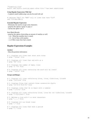 '”something else'
#note: sed starts counting again after firs “ has been substituted

Using Regular Expressions With Sed
­ A pattern match (addressing) can also be used with sed

# replaces “abc” for “ABC” only on lines that have “123”
sed /123/abc/ABC/g

Extended Regular Expression
­ Eliminates the need to escape some characters
­ grep has the options 'egrep' or 'grep ­e'
­ sed has the option 'sed ­r'

Item Match Results
­ grep has the option of providing an amount of matches as well:
  . (­n) ­ What line numbers have a match
  . (­l) ­ List of lines with matches
  . (­c) 0 How many lines had a match


Regular Expressions Examples

Anchors
­ Describe position information

# 1- Displays all lines that start with Linux
$ grep '^Linux' file

# 2- Displays all lines that end with an x
$ grep '$x' file

# 3- Displays the number of empty lines
$ grep -c '^$' file

# 4- Displays all lines containing the word null by itself
$ grep '^null$' file

Groups and Ranges

# 1- Displays all lines containning Linux, linux, turbolinux, LinuxOS
$ grep '[Ll]inux' file

# 2- Displays files that contain three consecutive digits
$ grep '[0-9][0-9][0-9]' file

# 3- Displays lines that do no begin with a numeral
$ grep '^[^0-9]' file

# 4- Displays all lines containning Linux, linux but not turbolinux, LinuxOS
$ grep '<[Ll]inux>' file

# 5- Matches a line with 5 or more characters
$ grep '.....' file

# 6- Displays all non blank lines
$ grep '.' file

# 7- Displays all lines that have a period
$ grep '.' file




                                                                               61
 