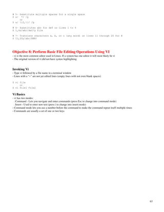 # 5- Substitute multiple spaces for a single space
$ s/ */ /g
     or
$ s/ {2,}/ /g

# 6- Substitutes abc for def on lines 1 to 4
$ 1,4s/abc/def/g file

# 7- Translate characters a, b, or c (any word) on lines 11 through 20 for @
$ 11,20y/abc/@@@/




Objective 8: Perform Basic File Editing Operations Using VI
­ vi is the most common editor used in Linux. If a system has one editor it will most likely be vi
­ The original version of vi did not have syntax highlighting


Invoking Vi
­ Type vi followed by a file name in a terminal window
­ Lines with a “~” are not yet edited lines (empty lines with not even blank spaces)

$ vi file
     or
$ vi file1 file2

Vi Basics
­ vi has two modes:
  . Command ­ Lets you navigate and enter commands (press Esc to change into command mode)
  . Insert ­ Used to enter new text (press i to change into insert mode)
­ Command mode lets you use a number before the command to make the command repeat itself multiple times
­ Commands are usually a set of one or two keys




                                                                                                           63
 