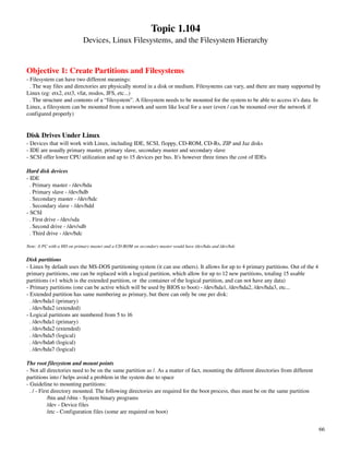 Topic 1.104
                            Devices, Linux Filesystems, and the Filesystem Hierarchy


Objective 1: Create Partitions and Filesystems
­ Filesystem can have two different meanings:
  . The way files and directories are physically stored in a disk or medium. Filesystems can vary, and there are many supported by 
Linux (eg: etx2, ext3, vfat, msdos, JFS, etc...)
  . The structure and contents of a “filesystem”. A filesystem needs to be mounted for the system to be able to access it's data. In 
Linux, a filesystem can be mounted from a network and seem like local for a user (even / can be mounted over the network if 
configured properly)


Disk Drives Under Linux
­ Devices that will work with Linux, including IDE, SCSI, floppy, CD­ROM, CD­Rs, ZIP and Jaz disks
­ IDE are usually primary master, primary slave, secondary master and secondary slave
­ SCSI offer lower CPU utilization and up to 15 devices per bus. It's however three times the cost of IDEs

Hard disk devices
­ IDE
  . Primary master ­ /dev/hda
  . Primary slave ­ /dev/hdb
  . Secondary master ­ /dev/hdc
  . Secondary slave ­ /dev/hdd
­ SCSI
  . First drive ­ /dev/sda
  . Second drive ­ /dev/sdb
  . Third drive ­ /dev/hdc

Note: A PC with a HD on primary master and a CD­ROM on secondary master would have /dev/hda and /dev/hdc

Disk partitions
­ Linux by default uses the MS­DOS partitioning system (it can use others). It allows for up to 4 primary partitions. Out of the 4 
primary partitions, one can be replaced with a logical partition, which allow for up to 12 new partitions, totaling 15 usable 
partitions (+1 which is the extended partition, or  the container of the logical partition, and can not have any data)
­ Primary partitions (one can be active which will be used by BIOS to boot) ­ /dev/hda1, /dev/hda2, /dev/hda3, etc...
­ Extended partition has same numbering as primary, but there can only be one per disk:
  . /dev/hda1 (primary)
  . /dev/hda2 (extended)
­ Logical partitions are numbered from 5 to 16
  . /dev/hda1 (primary)
  . /dev/hda2 (extended)
  . /dev/hda5 (logical)
  . /dev/hda6 (logical)
  . /dev/hda7 (logical)

The root filesystem and mount points
­ Not all directories need to be on the same partition as /. As a matter of fact, mounting the different directories from different 
partitions into / helps avoid a problem in the system due to space
­ Guideline to mounting partitions:
  . / ­ First directory mounted. The following directories are required for the boot process, thus must be on the same partition
            /bin and /sbin ­ System binary programs
            /dev ­ Device files
            /etc ­ Configuration files (some are required on boot)


                                                                                                                                       66
 