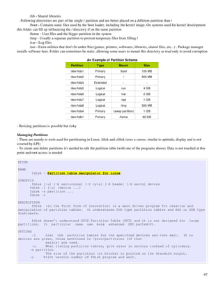 /lib ­ Shared libraries
  . Following directories are part of the single / partition and are better placed on a different partition than /
          /boot ­ Contains static files used by the boot loader, including the kernel image. On systems used for kernel development 
this folder can fill up influencing the / directory if on the same partition
          /home ­ User files and the bigger partition in the system
          /tmp ­ Usually a separate partition to prevent temporary files from filling /
          /var ­ Log files
          /usr ­ Extra utilities that don't fit under /bin (games, printers, softwares, libraries, shared files, etc...) . Package manager 
installs software here. Folder can sometimes be static, allowing some users to mount this directory as read only to avoid corruption

                                                   An Example of Partition Scheme
                                       Partition          Type            Mount             Size
                                       /dev/hda1         Primary           /boot           100 MB
                                       /dev/hda2         Primary             /             500 MB
                                       /dev/hda3        Extended             ­                ­
                                       /dev/hda5         Logical            /usr            4 GB
                                       /dev/hda6         Logical            /var            2 GB
                                       /dev/hda7         Logical            /opt            1 GB
                                       /dev/hda8         Logical           /tmp            500 MB
                                       /dev/hda4         Primary      (swap partition)      1 GB
                                       /dev/hdb1         Primary          /home            60 GB


­ Resizing partitions is possible but risky

Managing Partitions
­ There are mainly to tools used for partitioning in Linux, fdisk and cfdisk (uses a curses, similar to aptitude, display and is not 
covered by LPI)
­ To create and delete partitions it's needed to edit the partition table (with one of the programs above). Data is not touched at this 
point and root access is needed

FDISK

NAME
          fdisk - Partition table manipulator for Linux

SYNOPSIS
       fdisk [-u] [-b sectorsize] [-C cyls] [-H heads] [-S sects] device
      fdisk -l [-u] [device ...]
      fdisk -s partition ...
      fdisk -v

DESCRIPTION
       fdisk (in the first form of invocation) is a menu driven program for creation and
manipulation of partition tables. It understands DOS type partition tables and BSD or SUN type
disklabels.

       fdisk doesn’t understand GUID Partition Table (GPT) and it is not designed for                                        large
partitions. In particular case use more advanced GNU parted(8).

OPTIONS
       -l     List the partition tables for the specified devices and then exit. If no
devices are given, those mentioned in /proc/partitions (if that
              exists) are used.
       -u     When listing partition tables, give sizes in sectors instead of cylinders.
      -s partition
              The size of the partition (in blocks) is printed on the standard output.
      -v     Print version number of fdisk program and exit.




                                                                                                                                        67
 