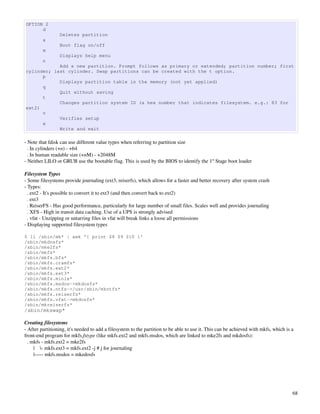 OPTION 2
      d
                 Deletes partition
         a
                 Boot flag on/off
         m
                 Displays help menu
         n
            Add a new partition. Prompt follows as primary or extended; partition number; first
cylinder; last cylinder. Swap partitions can be created with the t option.
      p
            Displays partition table in the memory (not yet applied)
      q
            Quit without saving
      t
            Changes partition system ID (a hex number that indicates filesystem. e.g.: 83 for
ext2)
      v
            Verifies setup
      w
            Write and exit

­ Note that fdisk can use different value types when referring to partition size
  . In cylinders (+n) ­ +64
  . In human readable size (+nM) ­ +2048M
­ Neither LILO or GRUB use the bootable flag. This is used by the BIOS to identify the 1st Stage boot loader

Filesystem Types
­ Some filesystems provide journaling (ext3, reiserfs), which allows for a faster and better recovery after system crash
­ Types:
  . ext2 ­ It's possible to convert it to ext3 (and then convert back to ext2)
  . ext3
  . ReiserFS ­ Has good performance, particularly for large number of small files. Scales well and provides journaling
  . XFS ­ High in transit data caching. Use of a UPS is strongly advised
  . vfat ­ Unzipping or untarring files in vfat will break links a loose all permissions
­ Displaying supported filesystem types

$ ll /sbin/mk* | awk '{ print $8 $9 $10 }'
/sbin/mkdosfs*
/sbin/mke2fs*
/sbin/mkfs*
/sbin/mkfs.bfs*
/sbin/mkfs.cramfs*
/sbin/mkfs.ext2*
/sbin/mkfs.ext3*
/sbin/mkfs.minix*
/sbin/mkfs.msdos->mkdosfs*
/sbin/mkfs.ntfs->/usr/sbin/mkntfs*
/sbin/mkfs.reiserfs*
/sbin/mkfs.vfat->mkdosfs*
/sbin/mkreiserfs*
/sbin/mkswap*

Creating filesystems
­ After partitioning, it's needed to add a filesystem to the partition to be able to use it. This can be achieved with mkfs, which is a 
front­end program for mkfs.fstype (like mkfs.ext2 and mkfs.msdos, which are linked to mke2fs and mkdosfs):
  . mkfs ­ mkfs.ext2 = mke2fs
       |    ­ mkfs.ext3 = mkfs.ext2 ­j # j for journaling
       |­­­­­ mkfs.msdos = mkedosfs




                                                                                                                                      68
 