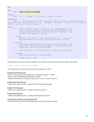 MKFS

NAME
          mkfs - build a Linux file system

SYNOPSIS
       mkfs [ -V ] [ -t fstype ] [ fs-options ] filesys [ blocks ]

DESCRIPTION
       mkfs is used to build a Linux file system on a device, usually a hard disk partition.
filesys is either the device name (e.g.   /dev/hda1, /dev/sdb2).   blocks is the number of
blocks to be used for the file system.

OPTIONS
          -V        Produce verbose output, including all file system-specific com‐
                    mands that are executed. Specifying this option more than once
                    inhibits execution of any file system-specific commands.   This
                    is really only useful for testing.

          -t fstype
                 Specifies the type of file system to be built. If not speci‐
                 fied, the default file system type (currently ext2) is used.

          fs-options
                 File system-specific options to be passed to the real file sys‐
                 tem builder. Although not guaranteed, the following options are
                 supported by most file system builders.

          -c        Check the device for bad blocks before building the file system.

          -l filename
                 Read the bad blocks list from filename

          -v        Produce verbose output.

­ Example. Make a new ext2 filesystems labeled “tuxie” on hda3 checking for bad blocks and adding extra verbose

$ mkfs -t ext2 -L tuxie -cv /dev/hda3

­ Some options are the same when using the mkfs command, like '­type'

Creating Ext[2|3} Filesystems
­ Allows to add a label for easy identification of partition using the '­L' option
­ Label can also be displayed using 'e2label' command
­ Adding journaling to an existing ext2 filesystem is as easy as using the option '­j'

Creating ReiserFS Filesystem
­ Labels can be added with the '­l' option or using 'reiserfstune' command

Creating XFS Filesystem
­ Labels can be added with the '­L' option or using 'xfs_admin ­L'

Creating Vfat Filesystem
­ Labels can be added with the '­n' option and displayed with 'e2label'

Creating swap partitions (not required for LPI)
­ Swap spaces are not mounted, but enabled instead (using the command 'swapon'




                                                                                                                  69
 