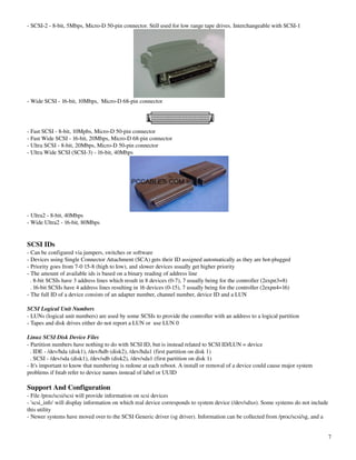 ­ SCSI­2 ­ 8­bit, 5Mbps, Micro­D 50­pin connector. Still used for low range tape drives. Interchangeable with SCSI­1




­ Wide SCSI ­ 16­bit, 10Mbps,  Micro­D 68­pin connector




­ Fast SCSI ­ 8­bit, 10Mpbs, Micro­D 50­pin connector
­ Fast Wide SCSI ­ 16­bit, 20Mbps, Micro­D 68­pin connector
­ Ultra SCSI ­ 8­bit, 20Mbps, Micro­D 50­pin connector
­ Ultra Wide SCSI (SCSI­3) ­ 16­bit, 40Mbps




­ Ultra2 ­ 8­bit, 40Mbps
­ Wide Ultra2 ­ 16­bit, 80Mbps


SCSI IDs
­ Can be configured via jumpers, switches or software
­ Devices using Single Connector Attachment (SCA) gets their ID assigned automatically as they are hot­plugged
­ Priority goes from 7­0 15­8 (high to low), and slower devices usually get higher priority
­ The amount of available ids is based on a binary reading of address line
  . 8­bit SCSIs have 3 address lines which result in 8 devices (0­7), 7 usually being for the controller (2expn3=8)
  . 16­bit SCSIs have 4 address lines resulting in 16 devices (0­15), 7 usually being for the controller (2expn4=16)
­ The full ID of a device consists of an adapter number, channel number, device ID and a LUN

SCSI Logical Unit Numbers
­ LUNs (logical unit numbers) are used by some SCSIs to provide the controller with an address to a logical partition
­ Tapes and disk drives either do not report a LUN or  use LUN 0

Linux SCSI Disk Device Files
­ Partition numbers have nothing to do with SCSI ID, but is instead related to SCSI ID/LUN = device
  . IDE ­ /dev/hda (disk1), /dev/hdb (disk2), /dev/hda1 (first partition on disk 1)
  . SCSI ­ /dev/sda (disk1), /dev/sdb (disk2), /dev/sda1 (first partition on disk 1)
­ It's important to know that numbering is redone at each reboot. A install or removal of a device could cause major system 
problems if fstab refer to device names instead of label or UUID

Support And Configuration
­ File /proc/scsi/scsi will provide information on scsi devices
­ 'scsi_info' will display information on which real device corresponds to system device (/dev/sdxn). Some systems do not include 
this utility
­ Newer systems have moved over to the SCSI Generic driver (sg driver). Information can be collected from /proc/scsi/sg, and a 


                                                                                                                                 7
 