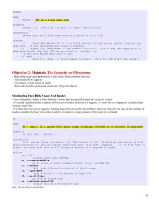 MKSWAP

NAME
          mkswap - set up a Linux swap area

SYNOPSIS
       mkswap [-c] [-vN] [-f] [-p PSZ] [-L label] device [size]

DESCRIPTION
       mkswap sets up a Linux swap area on a device or in a file.

OPTIONS
       -c      Check the device (if it is a block device) for bad blocks before creating the
swap area. If any are found, the count is printed.
      -f     Force - go ahead even if the command is stupid. This allows the creation of a
swap area larger than the file or partition it resides on.
       -p PSZ Specify the page size to use.
      -L label
               Specify a label, to allow swapon by label. (Only for new style swap areas.)




Objective 2: Maintain The Integrity or Filesystems
­ Many things can cause problems to a filesystem. Some common ones are:
  . Filesystem fills to capacity
  . Corruption (power failure or crash)
  . Runs out of inodes and cannot create new filesystem objects


Monitoring Free Disk Space And Inodes
­ Every filesystem contain a finite number o inodes that are specified when the system is created
­ It's mostly improbable that a system will run out of inodes, however if it happens, it's most likely to happen to a partition that 
contains small files
­ If a filesystem runs out of capacity, deleting large files can resolve the problem. However, when it's the case of low number of 
inodes available, the filesystem either needs be recreated or a large amount of files need to to deleted

DF

NAME
          df - report file system disk space usage (Displays information on mounted filesystems)

SYNOPSIS
       df [OPTION]... [FILE]...

DESCRIPTION
       This manual page documents the GNU version of df. df displays the amount of disk
space available on the file system containing each file name argument.     If no file name is
given, the space available on all currently mounted file systems is shown.

OPTIONS
           -a, --all
                       include dummy file systems
           -h, --human-readable
                       print sizes in human readable format (e.g., 1K 234M 2G)
           -i, --inodes
                       list inode information instead of block usage
           -t, --type=TYPE
                       limit listing to file systems of type TYPE
           -T, --print-type
                       print file system type
           -x, --exclude-type=TYPE
                       ignores specified filesystem type
Note: 'df' can also be used on files


                                                                                                                                        70
 