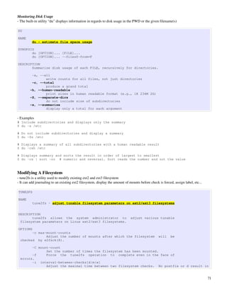 Monitoring Disk Usage
­ The built­in utility “du” displays information in regards to disk usage in the PWD or the given filename(s)

DU

NAME
          du - estimate file space usage

SYNOPSIS
       du [OPTION]... [FILE]...
       du [OPTION]... --files0-from=F

DESCRIPTION
       Summarize disk usage of each FILE, recursively for directories.

         -a, --all
                write counts for all files, not just directories
         -c, --total
                produce a grand total
        -h, --human-readable
                print sizes in human readable format (e.g., 1K 234M 2G)
        -S, --separate-dirs
                do not include size of subdirectories
        -s, --summarize
                display only a total for each argument

­ Examples
# Include subdirectories and displays only the summary
$ du -s /etc

# Do not include subdirectories and display a summary
$ du -Ss /etc

# Displays a summary of all subdirectories with a human readable result
$ du -csh /etc

# Displays summary and sorts the result in order of largest to smallest
$ du -cs | sort -nr # numeric and reversal. Sort reads the number and not the value



Modifying A Filesystem
­ tune2fs is a utility used to modify existing ext2 and ext3 filesystem
­ It can add journaling to an existing ext2 filesystem, display the amount of mounts before check is forced, assign label, etc...

TUNE2FS

NAME
          tune2fs - adjust tunable filesystem parameters on ext2/ext3 filesystems


DESCRIPTION
       tune2fs allows the system administrator to                              adjust various tunable
 filesystem parameters on Linux ext2/ext3 filesystems.

OPTIONS
        -c max-mount-counts
               Adjust the number of mounts after which the filesystem                             will     be
  checked by e2fsck(8).

        -C mount-count
               Set the number of times the filesystem has been mounted.
        -f     Force the tune2fs operation to complete even in the face of
  errors.
        -i interval-between-checks[d|m|w]
               Adjust the maximal time between two filesystem checks. No postfix or d result in


                                                                                                                                    71
 