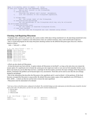 days, m in months, and w in weeks.   A value
of zero will disable the time-dependent checking.
       -j     Add an ext3 journal to the filesystem.
       -J journal-options
              Override the default ext3 journal parameters.
       -l     List the contents of the filesystem superblock.

        -L volume-label
               Set the volume label of the filesystem.
        -m reserved-blocks-percentage
               Set the percentage of the filesystem which may only be allocated
  by privileged processes.
        -r reserved-blocks-count
               Set the number of reserved filesystem blocks.
        -T time-last-checked
               Set the time the filesystem was last checked using e2fsck.



Checking And Repairing Filesystems
­ Computers fails, and reasons could vary. If a system crashes while data is being transferred to it, the data being transferred is lost 
and the allocated space is marked as used. Filesystems writes are cached in memory, and a crash would result in data loss
­ fsck is a front­end program for the many filesystem checking routines for the different filesystem types (fsck.ext2, which is 
linked to e2fsck):
  . fsck ­­­  fsck.ext2 ­­­­ e2fsck

$ ls -1i /sbin/*fsck* | sort -n
421420 /sbin/dosfsck
421420 /sbin/fsck.msdos
421420 /sbin/fsck.vfat
421494 /sbin/e2fsck
421494 /sbin/fsck.ext2
421494 /sbin/fsck.ext3
421537 /sbin/fsck.cramfs
421653 /sbin/fsck

­ e2fsck can also check ext3 filesystems
­ At boot the kernel runs fsck with the ­A option (checks all filesystems in /etc/fstab*), as long as the entry does not contain the 
noauto option. If a significant error is found, the system goes into single­user mode so user can run fsck manually. In these cases 
there's not much you can do other than run fsck ­y and hope for the best (unless you know the inner workings of the filesystem in 
details). Sometimes the problem can be beyond repair (very uncommon). Tools that can be used in cases like this are e2image, 
dumpe2fs and debugfs
­ Part of the information that describes the filesystem is the superblock and it's saved on block 1 of the partitions. If this bock 
becomes corrupted the filesystem is unaccessible. By default filesystem makes copies of the superblock every 8192 blocks (1, 
8193, 16385, ...) which can then be used by fsck to restore the main superblock
­ Filesystems must be unmounted to be checked


* fsck runs at boot on the filesystems configured at /etc/fstab. The sixth field (dump) provides information of which filesystems should be checked 
and in what order. Two filesystems can have the same value and be checked simultaneously.
  . 0 ­ Do not check
  . 1 ­ Check first
  . 2 ­ Check second

$ cat /etc/fstab | head -n 2
LABEL=/             /                             ext3        defaults                 1 1
LABEL=/boot         /boot                         ext3        defaults                 1 2




                                                                                                                                                 72
 