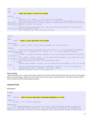 FSCK

NAME
          fsck - check and repair a Linux file system

OPTIONS
       -t fslist
              Specifies the type(s) of file system to be checked.
       -A     Walk through the /etc/fstab file and try to check all file systems in one run.
This option is typically used from the /etc/rc system initialization file, instead of multiple
commands for checking a single file system.
       -C [ fd ]
              Display completion/progress bars for those filesystem checkers (currently only
for ext2 and ext3) which support them.
       -N     Don’t execute, just show what would be done.



E2FSCK

NAME
          e2fsck - check a Linux ext2/ext3 file system

DESCRIPTION
       e2fsck is used to check a Linux second extended file system (ext2fs).

OPTIONS
        -a     This option does the same thing as the -p option. It is provided for backwards
compatibility only; it is suggested that people use -p         option whenever possible.
      -b superblock
               Instead of using the normal superblock, use an alternative superblock specified
by superblock.
        -c     This option causes e2fsck to use badblocks(8) program to do a read-only scan
of the device in order to find any bad blocks.
        -f     Force checking even if the file system seems clean.
        -l filename
               Add the block numbers listed in the file specified by filename to the list of bad
blocks.
        -n     Open the filesystem read-only, and assume an answer of ‘no’ to all questions.
        -p     Automatically repair ("preen") the file system.
        -y     Assume an answer of ‘yes’ to all questions;

Why Journaling
­ Before journaling, after a system crash a utility would need to check the whole disk and look for possible data errors. Journaling 
keeps a log of the changes, making it easier to identify what areas are prone to have data failures. This make a disk check utility 
work a lot faster than with non­journaling filesystems


Advanced Tools

ext2 and ext3

E2IMAGE

NAME
          e2image - Save critical ext2/ext3 filesystem metadata to a file

SYNOPSIS
       e2image [ -rsI ] device image-file

DESCRIPTION
       The e2image program will save critical ext2 or ext3 filesystem metadata located on
device to a file specified by image-file. The image file may be examined by dumpe2fs and
debugfs, by using the -i option to those programs. This can assist an expert in recovering


                                                                                                                                   73
 