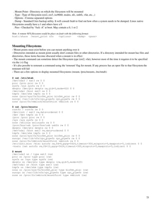   . Mount Point ­ Directory on which the filesystem will be mounted
  . Type ­ Type of filesystem (ext2, ext3, iso9660, msdos, nfs, smbfs, vfat, etc...)
  . Options ­ Comma separated options
  . Dump ­ Standard Unix backup utility. It will consult fstab to find out how often a system needs to be dumped. Linux native 
filesystems usually have a 1 and others have a 0
  . Pass ­ Checked by “fsck ­A” at boot. May contain a 0, 1 or 2

Note: A remote NFS filesystem would be place on fstab with the following format:
host:/share /mount_point nfs                   <options>            <dump> <pass>



Mounting Filesystems
­ Mount points must exist before you can mount anything over it
­ Directories intended as mount point usually don't contain files or other directories. If a directory intended for mount has files and 
directories, those items become obscured when a mount is in effect
­ The mount command can sometime detect the filesystem type (ext2, vfat), however most of the time it requires it to be specified 
via the (­t) flag
­ It's also possibe to remount a command using the 'remount' flag for mount. If any process has an open file to that filesystem the 
remount will fail
­ There are a few options to display mounted filesystems (mount, /proc/mounts, /etc/mtab):

$ cat /etc/mtab
/dev/sda3 / ext3 rw 0 0
proc /proc proc rw 0 0
sysfs /sys sysfs rw 0 0
devpts /dev/pts devpts rw,gid=5,mode=620 0 0
/dev/sda1 /boot ext3 rw 0 0
tmpfs /dev/shm tmpfs rw 0 0
none /proc/sys/fs/binfmt_misc binfmt_misc rw 0 0
sunrpc /var/lib/nfs/rpc_pipefs rpc_pipefs rw 0 0
none /proc/fs/vmblock/mountPoint vmblock rw 0 0

$ cat /proc/mounts
rootfs / rootfs rw 0 0
/dev/root / ext3 rw,data=ordered 0 0
/dev /dev tmpfs rw 0 0
/proc /proc proc rw 0 0
/sys /sys sysfs rw 0 0
none /selinux selinuxfs rw 0 0
/proc/bus/usb /proc/bus/usb usbfs rw 0 0
devpts /dev/pts devpts rw 0 0
/dev/sda1 /boot ext3 rw,data=ordered 0 0
tmpfs /dev/shm tmpfs rw 0 0
none /proc/sys/fs/binfmt_misc binfmt_misc rw 0 0
sunrpc /var/lib/nfs/rpc_pipefs rpc_pipefs rw 0 0
none /proc/fs/vmblock/mountPoint vmblock rw 0 0
/etc/auto.misc /misc autofs rw,fd=6,pgrp=5424,timeout=300,minproto=5,maxproto=5,indirect 0 0
-hosts /net autofs rw,fd=12,pgrp=5424,timeout=300,minproto=5,maxproto=5,indirect 0 0

$ mount
/dev/sda3 on / type ext3 (rw)
proc on /proc type proc (rw)
sysfs on /sys type sysfs (rw)
devpts on /dev/pts type devpts (rw,gid=5,mode=620)
/dev/sda1 on /boot type ext3 (rw)
tmpfs on /dev/shm type tmpfs (rw)
none on /proc/sys/fs/binfmt_misc type binfmt_misc (rw)
sunrpc on /var/lib/nfs/rpc_pipefs type rpc_pipefs (rw)
none on /proc/fs/vmblock/mountPoint type vmblock (rw)




                                                                                                                                     75
 