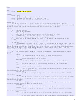 MOUNT

NAME
        mount - mount a file system

SYNOPSIS
       mount [-lhV]
      mount -a [-fFnrsvw] [-t vfstype] [-O optlist]
       mount [-fnrsvw] [-o options [,...]] device | dir
       mount [-fnrsvw] [-t vfstype] [-o options] device dir

DESCRIPTION
       All files accessible in a Unix system are arranged in one big tree, the file
hierarchy, rooted at /. These files can be spread out over several devices. The mount command
serves to attach the file system found on some device to the big file tree.

OPTIONS
       -V      Output version.
      -h     Print a help message.
      -v     Verbose mode.
      -a     Mount all filesystems (of the given types) mentioned in fstab.
       -l      Add the ext2, ext3 and XFS labels in the mount output.
       -r      Mount the file system read-only. A synonym is -o ro.
      -w     Mount the file system read/write. This is the default. A synonym is -o rw.
      -L label
               Mount the partition that has the specified label.
       -t vfstype
               The argument following the -t is used to indicate the file system type. The file
system types which are currently supported include: adfs, affs, autofs, cifs, coda, coherent,
cramfs, debugfs, devpts, efs, ext, ext2, ext3, hfs, hfsplus, hpfs, iso9660, jfs, minix, msdos,
ncpfs, nfs, nfs4, ntfs, proc, qnx4, ramfs, reiserfs, romfs, smbfs, sysv, tmpfs, udf, ufs,
umsdos, usbfs, vfat, xenix, xfs, xiafs

       -o      Options are specified with a -o flag followed by a comma separated string of
options.
               async
                       All I/O to the file system should be done asynchronously.
              auto
                       Can be mounted with the -a option.
              defaults
                       Use default options: rw, suid, dev, exec, auto, nouser, and async.
              dev
                       Interpret character or block special devices on the file system.
               exec
                       Permit execution of binaries.
              group
                      Allow an ordinary (i.e., non-root) user to mount the file system if one of
his groups matches the group of the device.
              encryption
                      Specifies an encryption algorithm to use. Used in conjunction with the
loop option.
             _netdev
                      The filesystem resides on a device that requires network access (used to
prevent the system from attempting to mount these filesystems until the network has been
enabled on the system).
             noatime
                      Do not update inode access times on this file system (e.g, for faster
access on the news spool to speed up news servers).
             relatime
                      Update inode access times relative to modify or change time.
              noauto
                      Can only be mounted explicitly (i.e., the -a option will not cause the
file system to be mounted).
             nodev
                      Do not interpret character or block special devices on the file system.
             noexec
                      Do not allow direct execution of any binaries on the mounted file system.


                                                                                                76
 