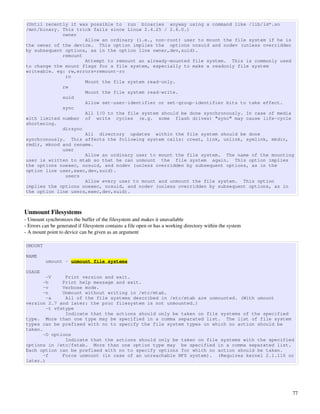 (Until recently it was possible to run binaries anyway using a command like /lib/ld*.so
/mnt/binary. This trick fails since Linux 2.4.25 / 2.6.0.)
             owner
                     Allow an ordinary (i.e., non-root) user to mount the file system if he is
the owner of the device. This option implies the options nosuid and nodev (unless overridden
by subsequent options, as in the option line owner,dev,suid).
             remount
                     Attempt to remount an already-mounted file system. This is commonly used
to change the mount flags for a file system, especially to make a readonly file system
writeable. eg: rw,errors=remount-ro
              ro
                     Mount the file system read-only.
             rw
                     Mount the file system read-write.
             suid
                     Allow set-user-identifier or set-group-identifier bits to take effect.
             sync
                     All I/O to the file system should be done synchronously. In case of media
with limited number of write cycles (e.g. some flash drives) "sync" may cause life-cycle
shortening.
             dirsync
                     All directory updates within the file system should be done
synchronously. This affects the following system calls: creat, link, unlink, symlink, mkdir,
rmdir, mknod and rename.
             user
                     Allow an ordinary user to mount the file system. The name of the mounting
user is written to mtab so that he can unmount the file system again. This option implies
the options noexec, nosuid, and nodev (unless overridden by subsequent options, as in the
option line user,exec,dev,suid).
              users
                     Allow every user to mount and unmount the file system. This option
implies the options noexec, nosuid, and nodev (unless overridden by subsequent options, as in
the option line users,exec,dev,suid).



Unmount Filesystems
­ Umount synchronizes the buffer of the filesystem and makes it unavailable
­ Errors can be generated if filesystem contains a file open or has a working directory within the system
­ A mount point to device can be given as an argument

UMOUNT

NAME
          umount - unmount file systems

USAGE
        -V     Print version and exit.
       -h     Print help message and exit.
       -v     Verbose mode.
       -n     Unmount without writing in /etc/mtab.
        -a     All of the file systems described in /etc/mtab are unmounted. (With umount
version 2.7 and later: the proc filesystem is not unmounted.)
        -t vfstype
               Indicate that the actions should only be taken on file systems of the specified
type. More than one type may be specified in a comma separated list. The list of file system
types can be prefixed with no to specify the file system types on which no action should be
taken.
       -O options
               Indicate that the actions should only be taken on file systems with the specified
options in /etc/fstab. More than one option type may be specified in a comma separated list.
Each option can be prefixed with no to specify options for which no action should be taken.
       -f     Force unmount (in case of an unreachable NFS system). (Requires kernel 2.1.116 or
later.)




                                                                                                            77
 