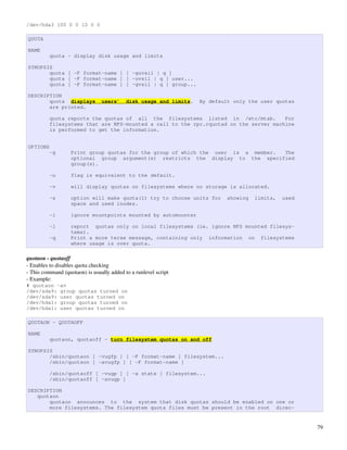 /dev/hda3 100 0 0 10 0 0

QUOTA

NAME
          quota - display disk usage and limits

SYNOPSIS
       quota [ -F format-name ] [ -guvsil | q ]
       quota [ -F format-name ] [ -uvsil | q ] user...
       quota [ -F format-name ] [ -gvsil | q ] group...

DESCRIPTION
       quota displays           users’     disk usage and limits.   By default only the user quotas
       are printed.

          quota reports the quotas of all the filesystems listed in /etc/mtab.         For
          filesystems that are NFS-mounted a call to the rpc.rquotad on the server machine
          is performed to get the information.


OPTIONS
          -g       Print group quotas for the group of which the user is a member. The
                   optional group argument(s) restricts the display to the specified
                   group(s).

          -u       flag is equivalent to the default.

          -v       will display quotas on filesystems where no storage is allocated.

          -s       option will make quota(1) try to choose units for        showing   limits,   used
                   space and used inodes.

          -i       ignore mountpoints mounted by automounter

          -l       report quotas only on local filesystems (ie. ignore NFS mounted filesys-
                   tems).
          -q       Print a more terse message, containing only information on filesystems
                   where usage is over quota.

quotaon ­ quotaoff
­ Enables to disables quota checking
­ This command (quotaon) is usually added to a runlevel script
­ Example:
# quotaon -av
/dev/sda9: group quotas turned on
/dev/sda9: user quotas turned on
/dev/hda1: group quotas turned on
/dev/hda1: user quotas turned on

QUOTAON - QUOTAOFF

NAME
          quotaon, quotaoff - turn filesystem quotas on and off

SYNOPSIS
       /sbin/quotaon [ -vugfp ] [ -F format-name ] filesystem...
       /sbin/quotaon [ -avugfp ] [ -F format-name ]

          /sbin/quotaoff [ -vugp ] [ -x state ] filesystem...
          /sbin/quotaoff [ -avugp ]

DESCRIPTION
   quotaon
       quotaon announces to the system that disk quotas should be enabled on one or
       more filesystems. The filesystem quota files must be present in the root direc-


                                                                                                       79
 